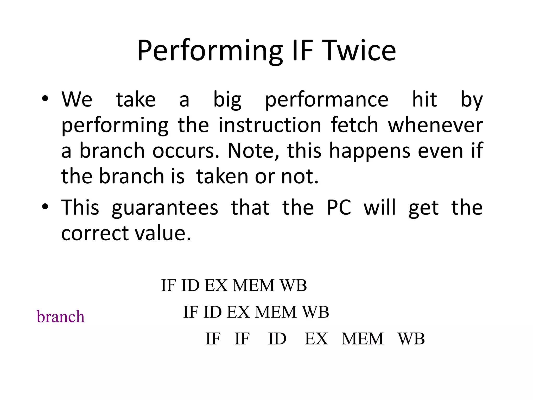Performing IF Twice
• We take a big performance hit by
performing the instruction fetch whenever
a branch occurs. Note, this happens even if
the branch is taken or not.
• This guarantees that the PC will get the
correct value.
IF ID EX MEM WB
IF ID EX MEM WB
IF IF ID EX MEM WB
branch
 