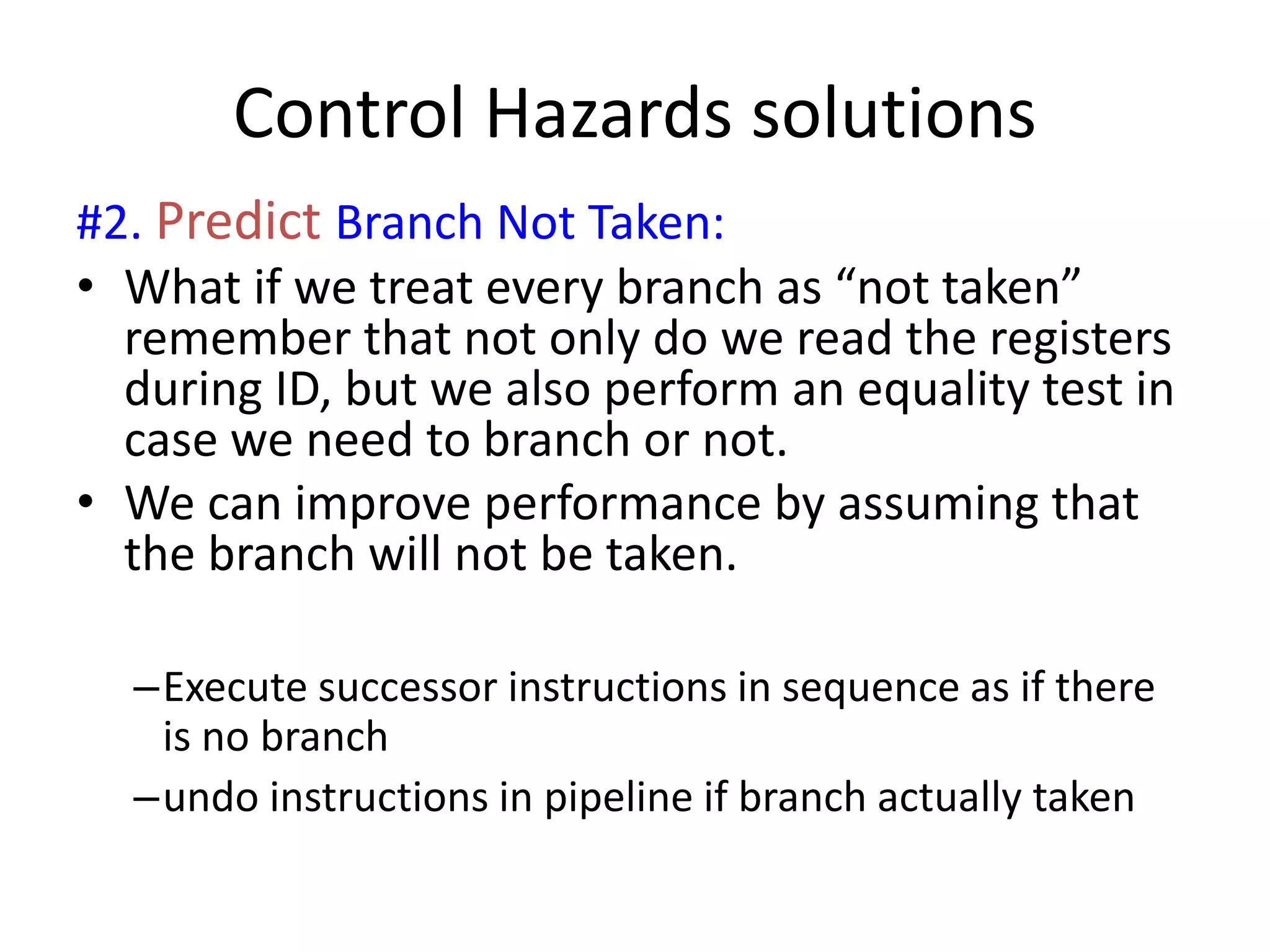 Control Hazards solutions
#2. Predict Branch Not Taken:
• What if we treat every branch as “not taken”
remember that not only do we read the registers
during ID, but we also perform an equality test in
case we need to branch or not.
• We can improve performance by assuming that
the branch will not be taken.
–Execute successor instructions in sequence as if there
is no branch
–undo instructions in pipeline if branch actually taken
 