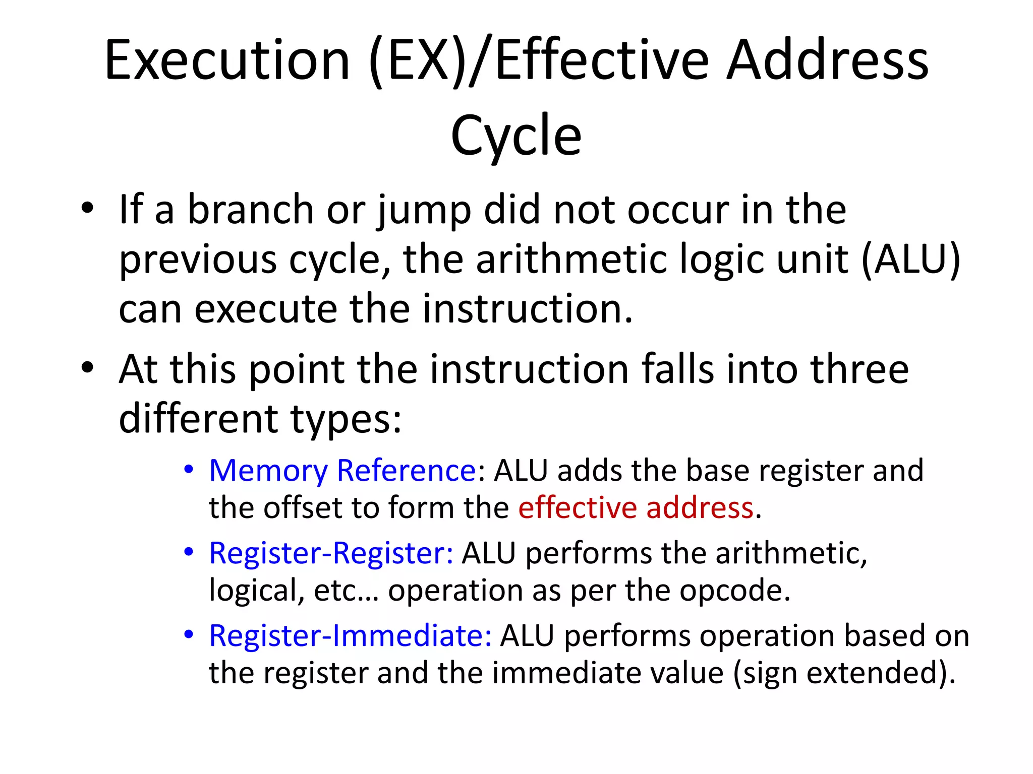 Execution (EX)/Effective Address
Cycle
• If a branch or jump did not occur in the
previous cycle, the arithmetic logic unit (ALU)
can execute the instruction.
• At this point the instruction falls into three
different types:
• Memory Reference: ALU adds the base register and
the offset to form the effective address.
• Register-Register: ALU performs the arithmetic,
logical, etc… operation as per the opcode.
• Register-Immediate: ALU performs operation based on
the register and the immediate value (sign extended).
 