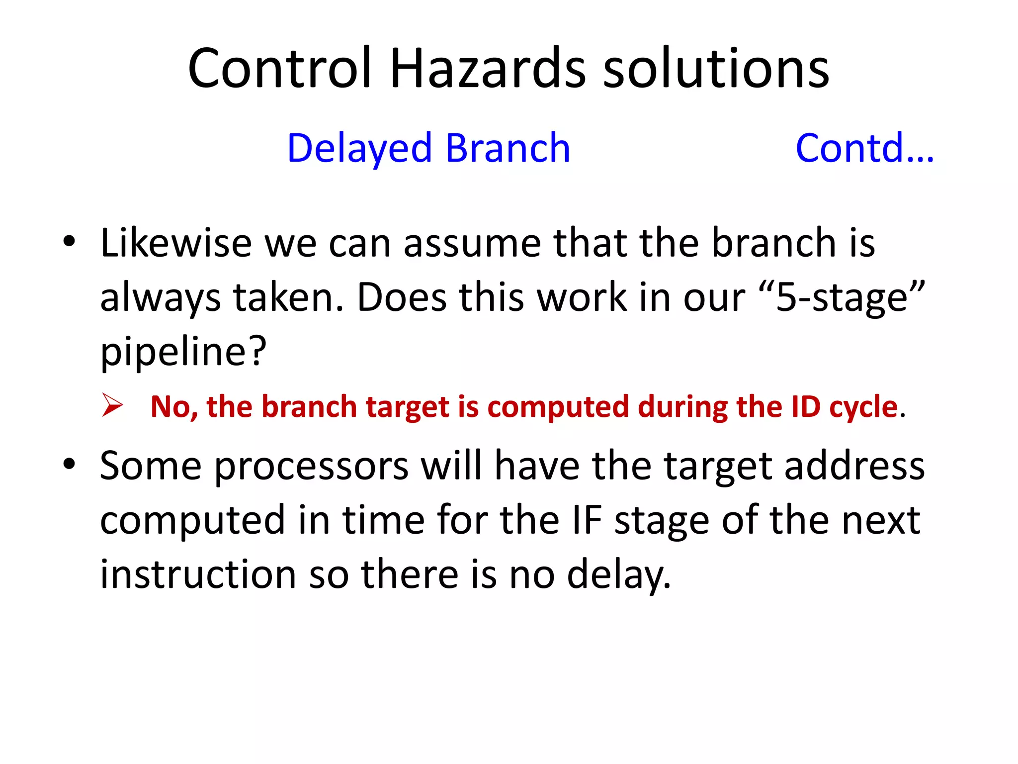 Control Hazards solutions
Delayed Branch Contd…
• Likewise we can assume that the branch is
always taken. Does this work in our “5-stage”
pipeline?
 No, the branch target is computed during the ID cycle.
• Some processors will have the target address
computed in time for the IF stage of the next
instruction so there is no delay.
 