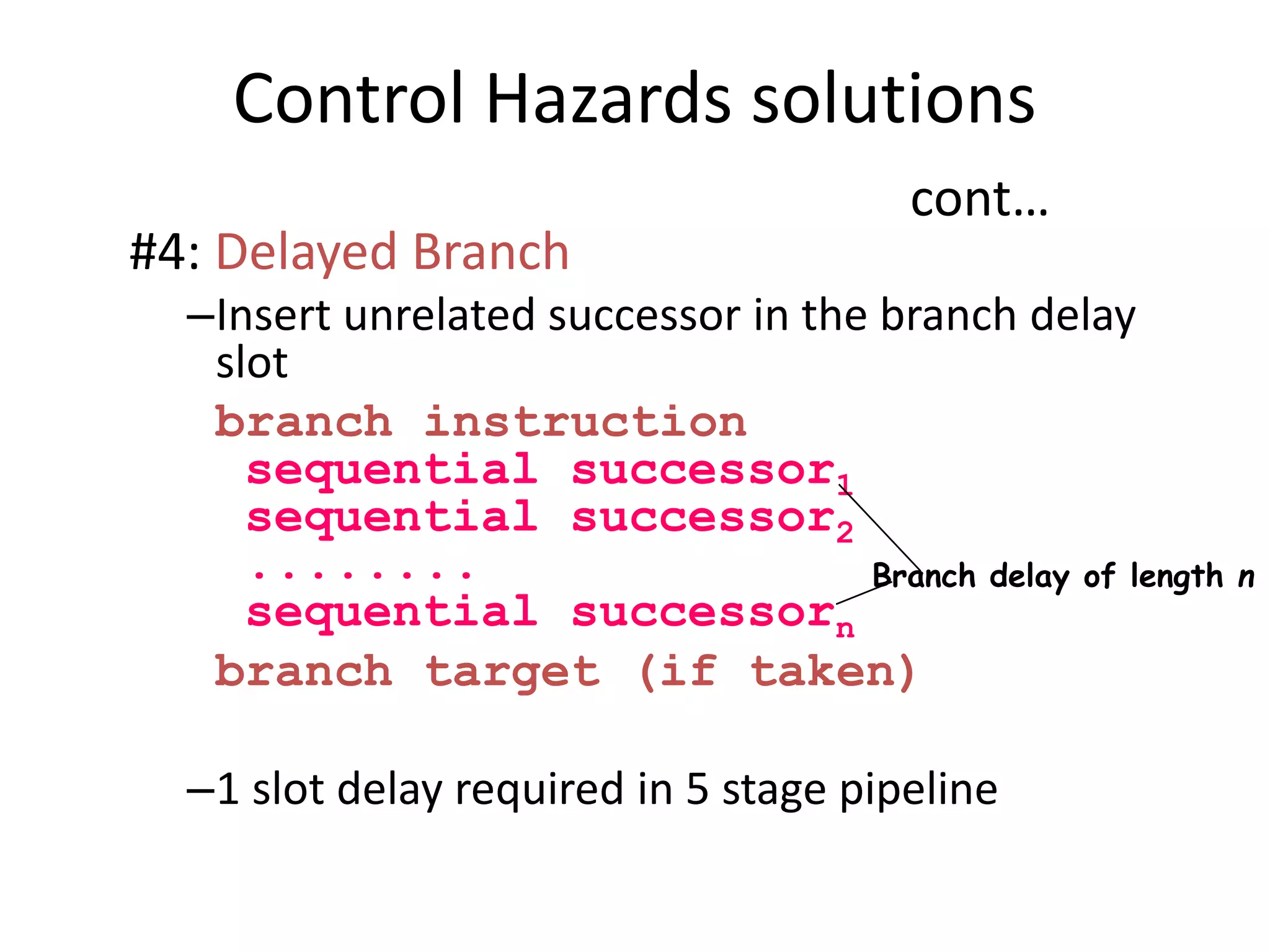Control Hazards solutions
cont…
#4: Delayed Branch
–Insert unrelated successor in the branch delay
slot
branch instruction
sequential successor1
sequential successor2
........
sequential successorn
branch target (if taken)
–1 slot delay required in 5 stage pipeline
Branch delay of length n
 