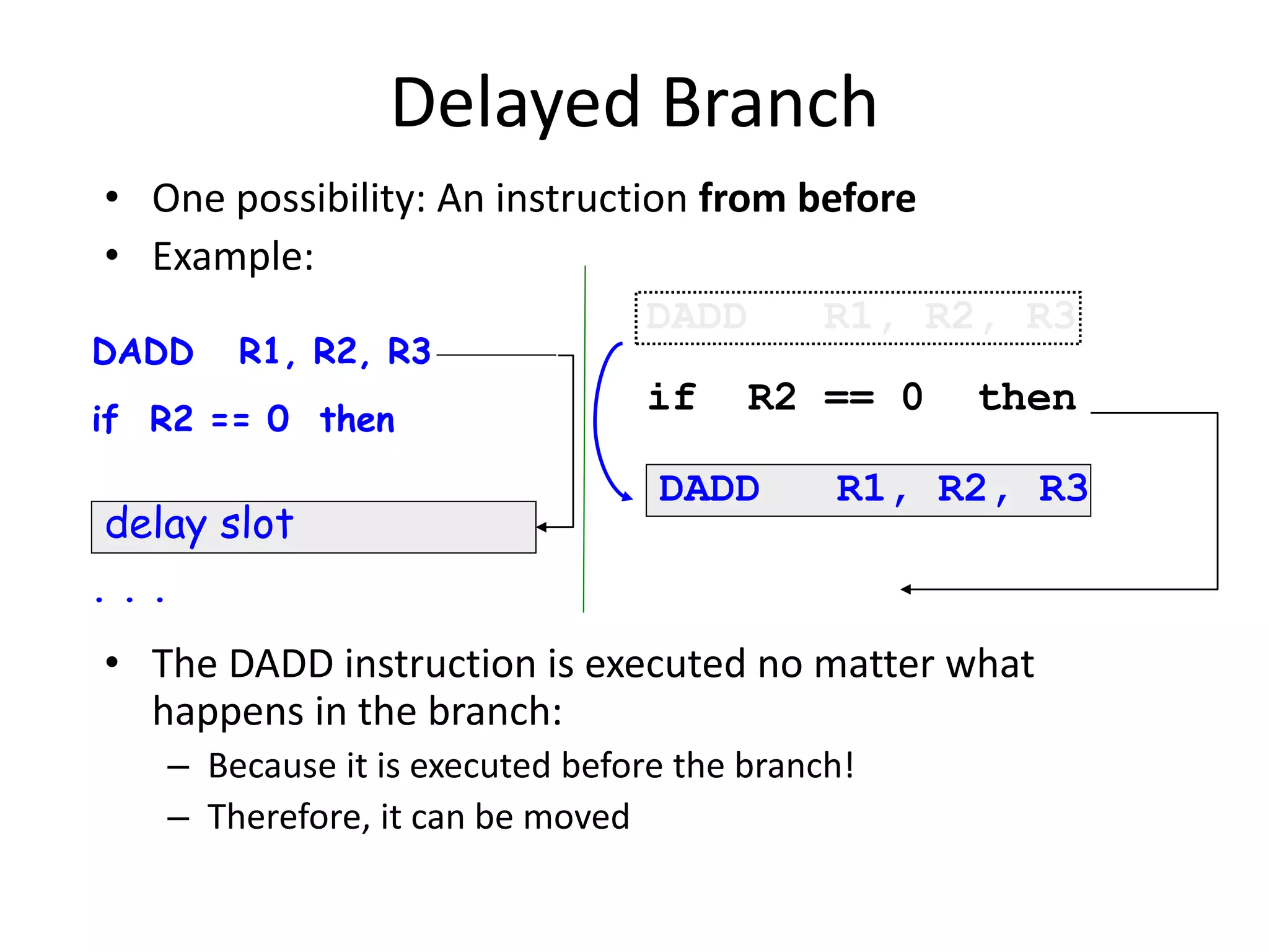 Delayed Branch
• One possibility: An instruction from before
• Example:
• The DADD instruction is executed no matter what
happens in the branch:
– Because it is executed before the branch!
– Therefore, it can be moved
DADD R1, R2, R3
if R2 == 0 then
. . .
delay slot
DADD R1, R2, R3
if R2 == 0 then
DADD R1, R2, R3
 