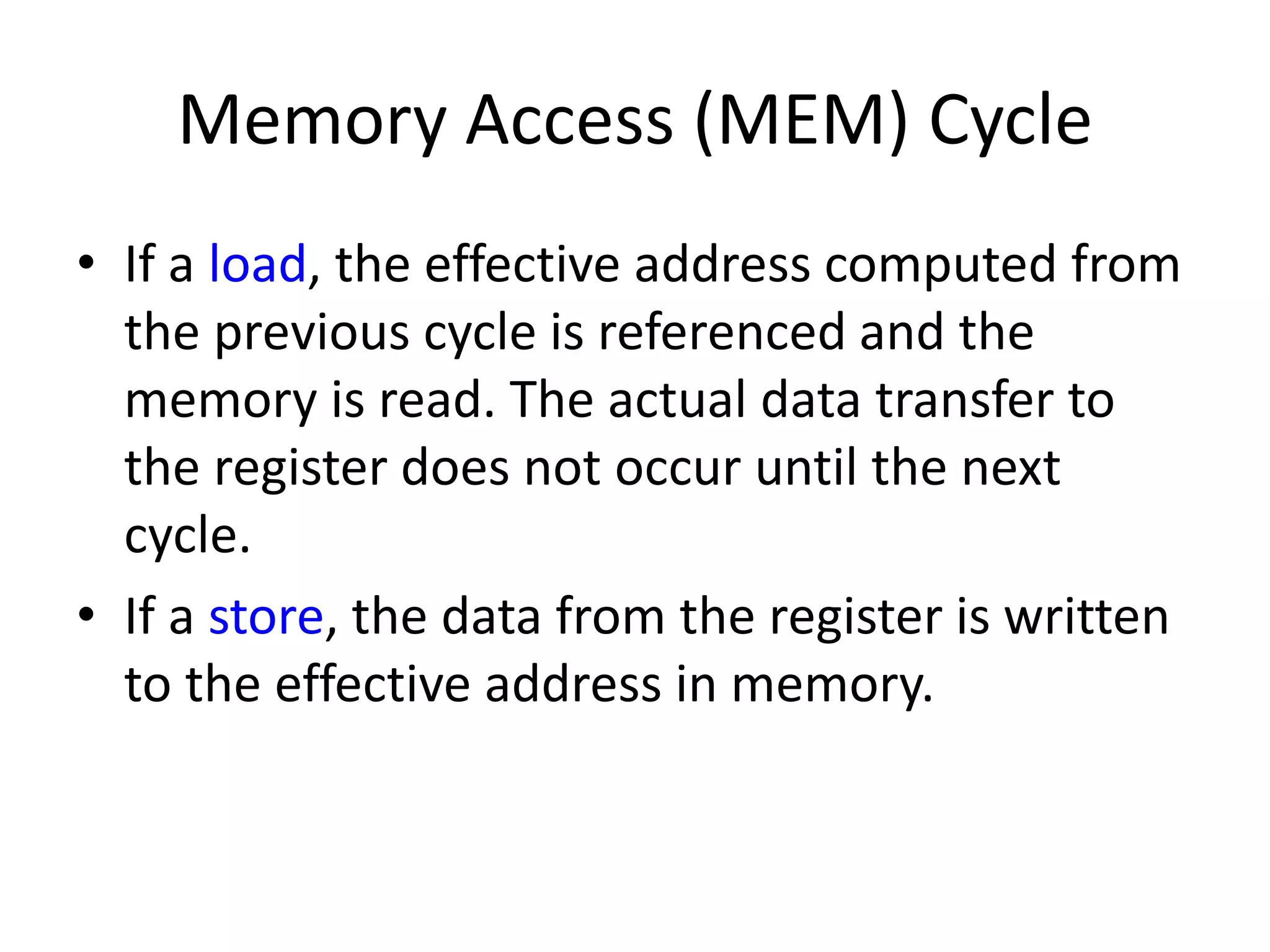 Memory Access (MEM) Cycle
• If a load, the effective address computed from
the previous cycle is referenced and the
memory is read. The actual data transfer to
the register does not occur until the next
cycle.
• If a store, the data from the register is written
to the effective address in memory.
 