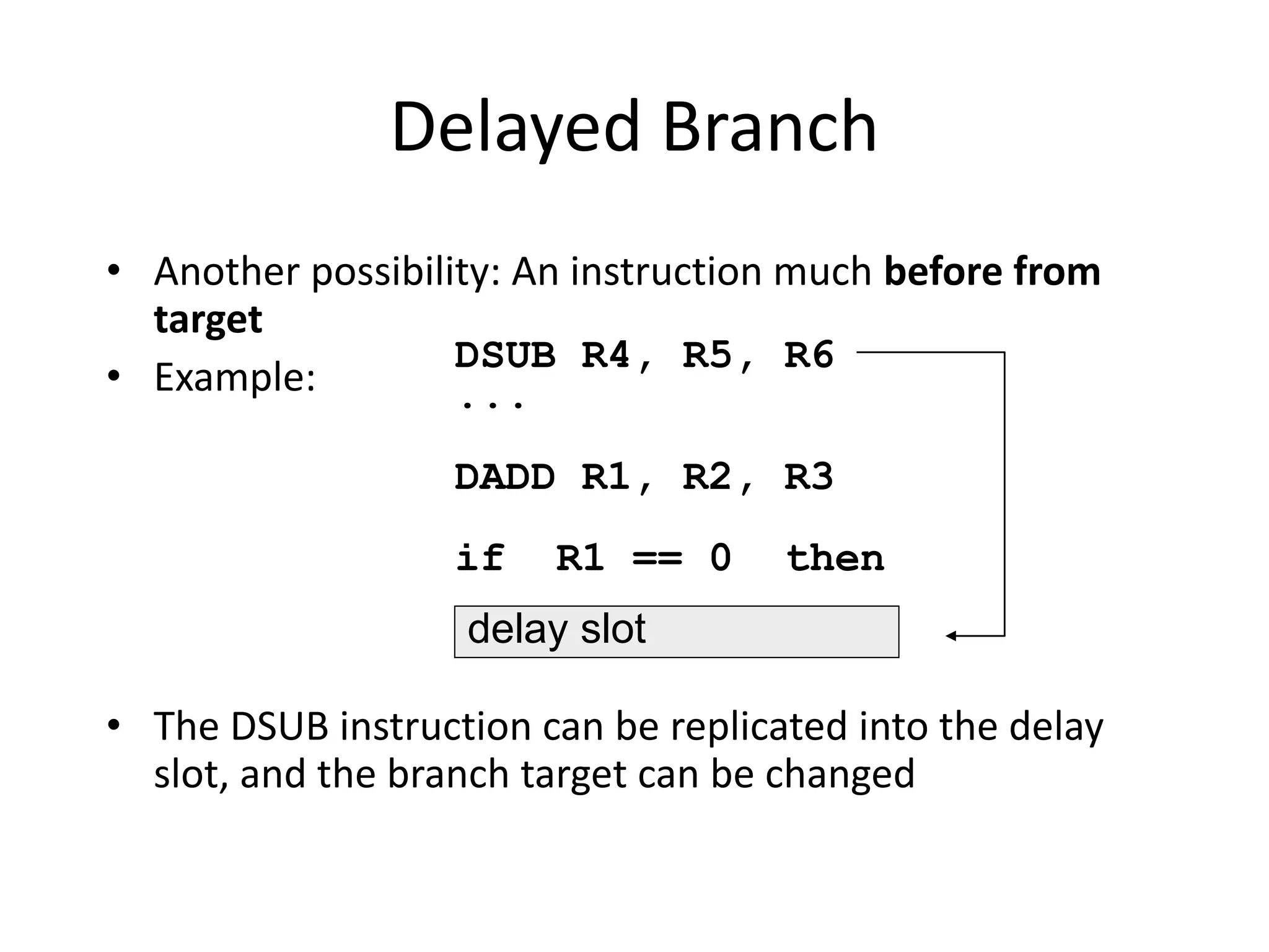 Delayed Branch
• Another possibility: An instruction much before from
target
• Example:
• The DSUB instruction can be replicated into the delay
slot, and the branch target can be changed
DSUB R4, R5, R6
...
DADD R1, R2, R3
if R1 == 0 then
delay slot
 