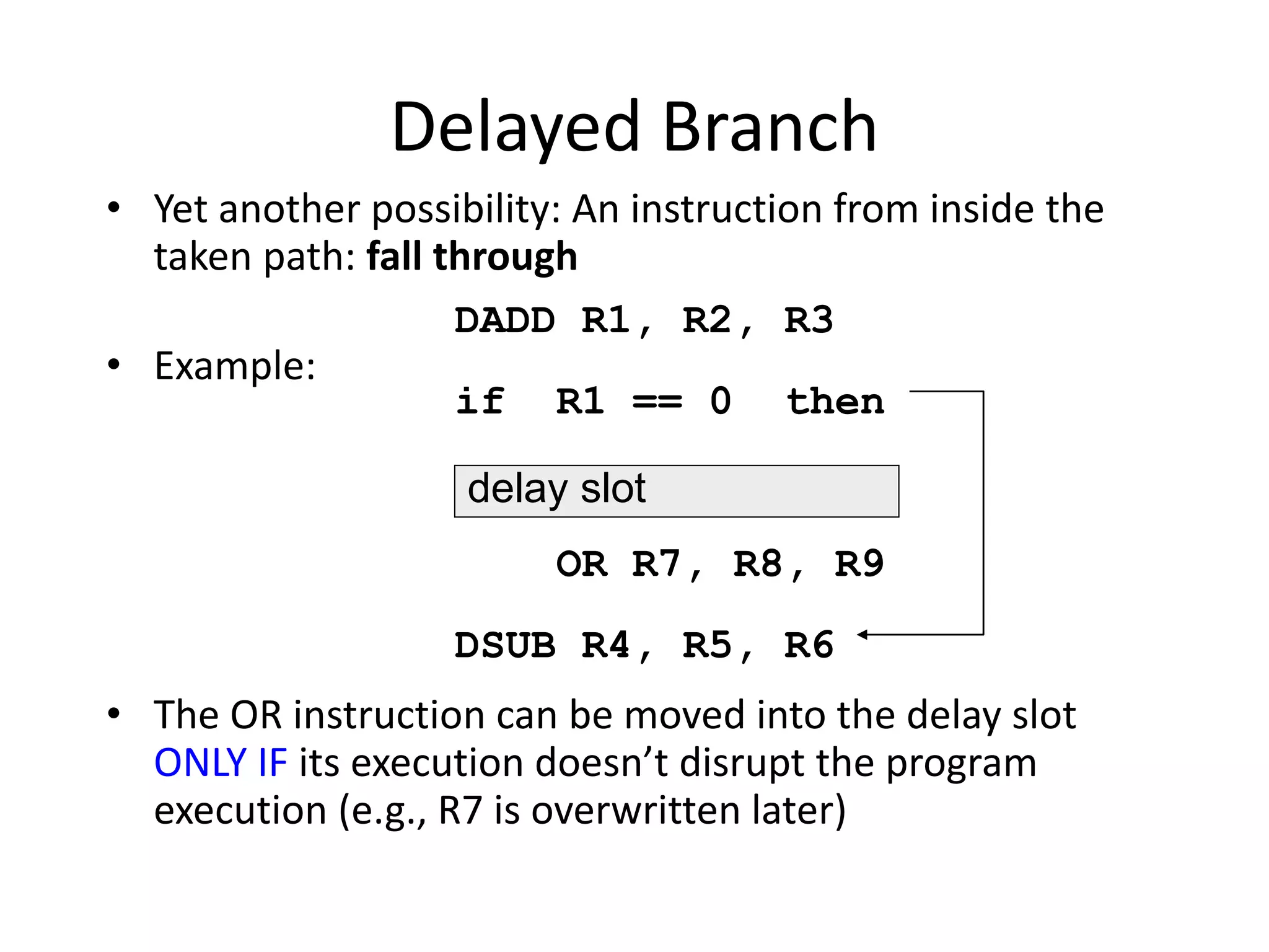 Delayed Branch
• Yet another possibility: An instruction from inside the
taken path: fall through
• Example:
• The OR instruction can be moved into the delay slot
ONLY IF its execution doesn’t disrupt the program
execution (e.g., R7 is overwritten later)
DADD R1, R2, R3
if R1 == 0 then
OR R7, R8, R9
DSUB R4, R5, R6
delay slot
 