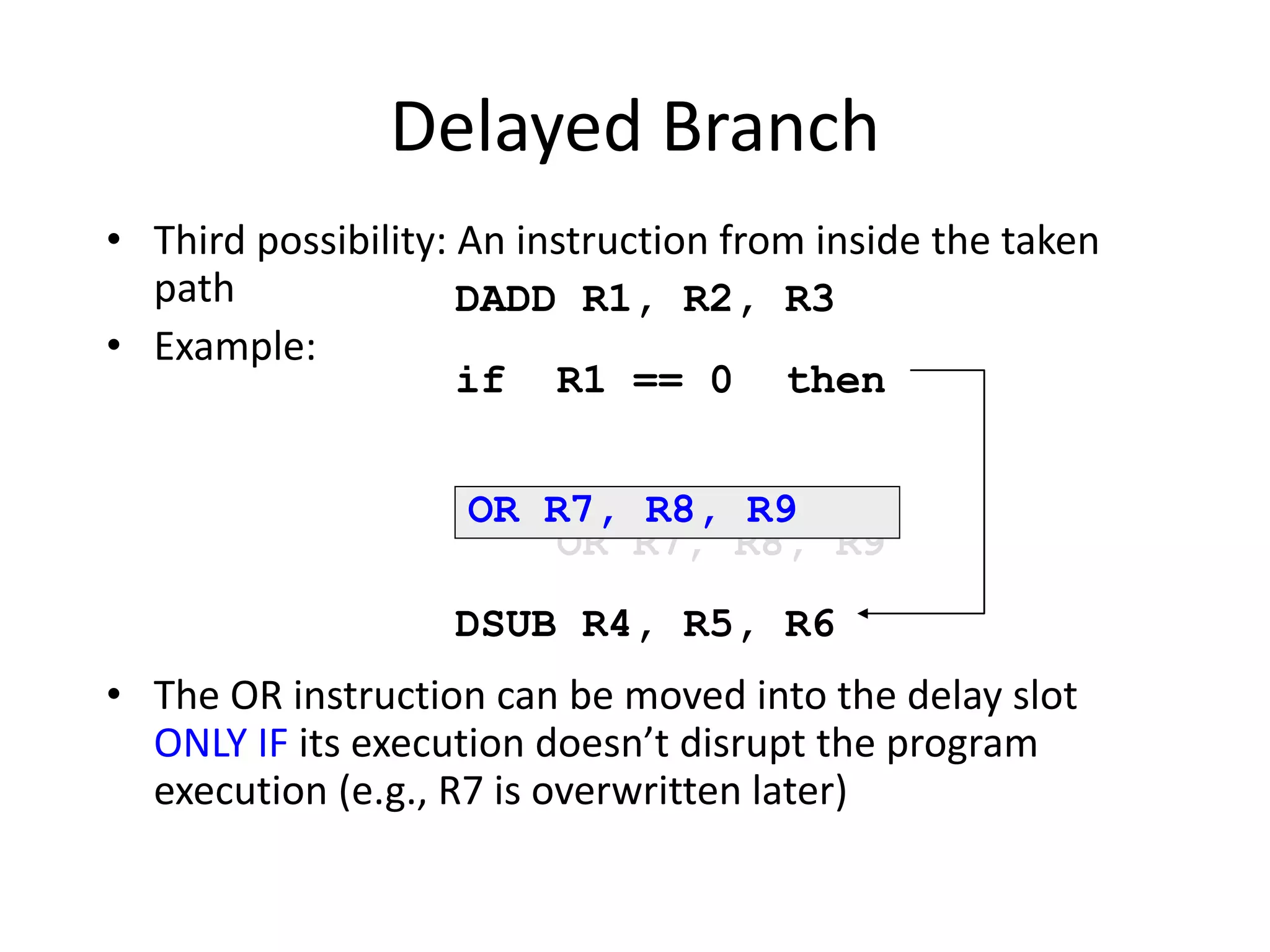 Delayed Branch
• Third possibility: An instruction from inside the taken
path
• Example:
• The OR instruction can be moved into the delay slot
ONLY IF its execution doesn’t disrupt the program
execution (e.g., R7 is overwritten later)
DADD R1, R2, R3
if R1 == 0 then
OR R7, R8, R9
DSUB R4, R5, R6
OR R7, R8, R9
 