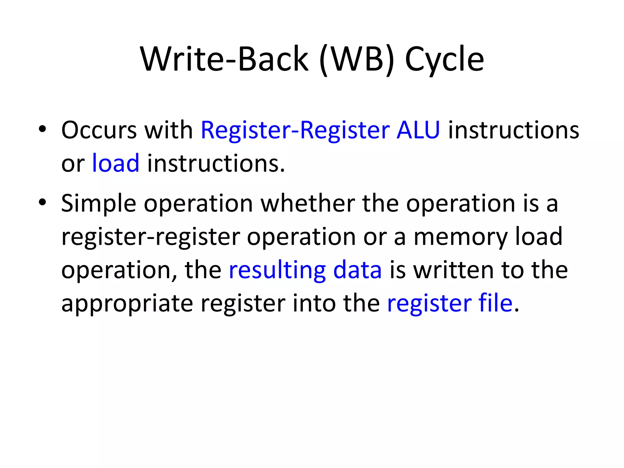 Write-Back (WB) Cycle
• Occurs with Register-Register ALU instructions
or load instructions.
• Simple operation whether the operation is a
register-register operation or a memory load
operation, the resulting data is written to the
appropriate register into the register file.
 