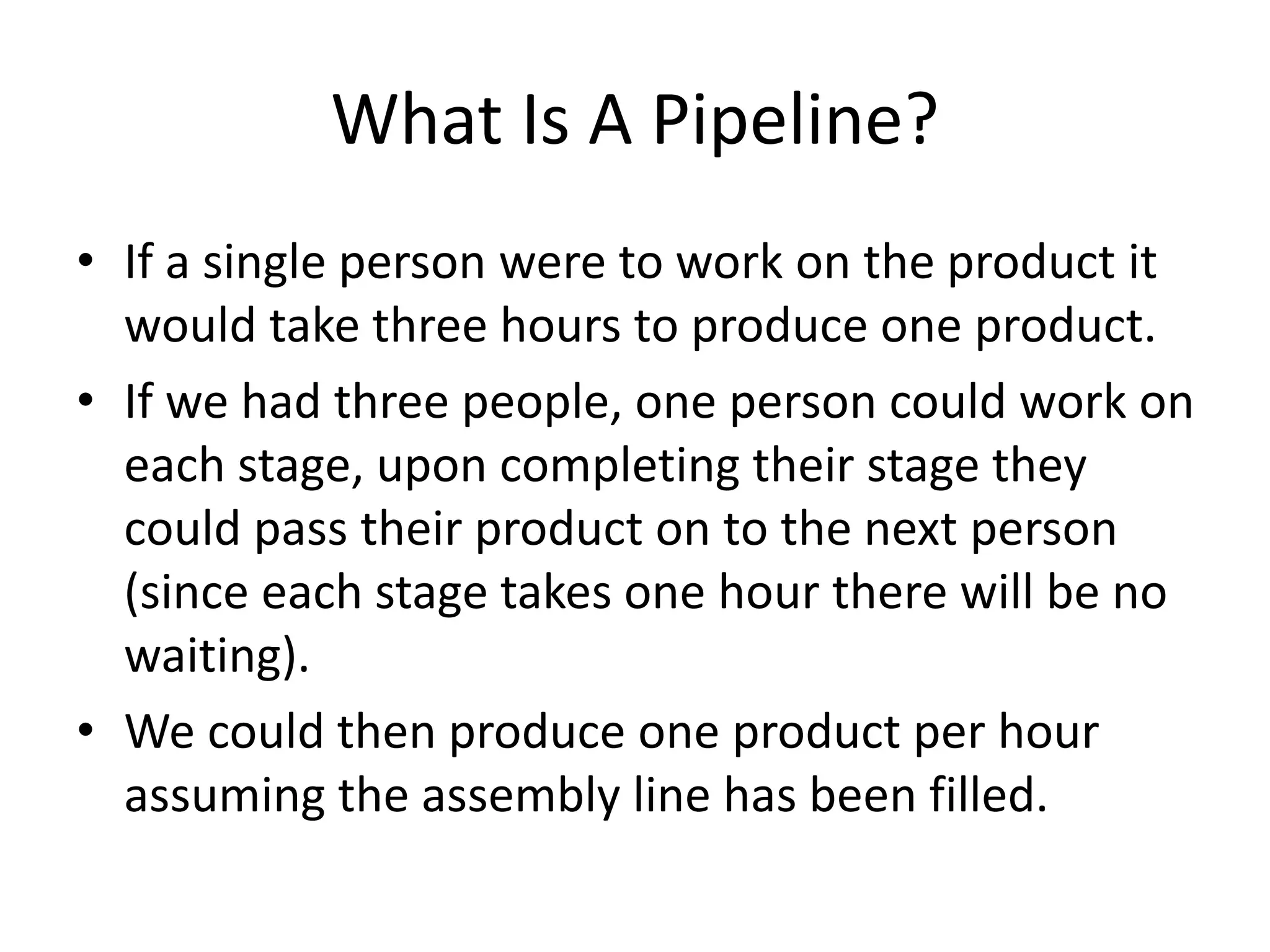 What Is A Pipeline?
• If a single person were to work on the product it
would take three hours to produce one product.
• If we had three people, one person could work on
each stage, upon completing their stage they
could pass their product on to the next person
(since each stage takes one hour there will be no
waiting).
• We could then produce one product per hour
assuming the assembly line has been filled.
 
