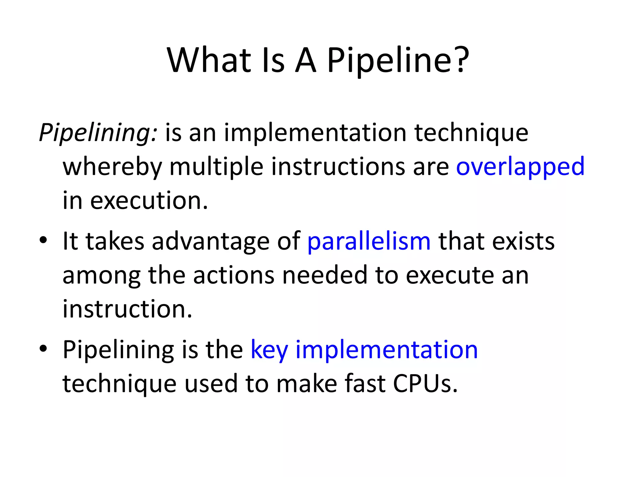What Is A Pipeline?
Pipelining: is an implementation technique
whereby multiple instructions are overlapped
in execution.
• It takes advantage of parallelism that exists
among the actions needed to execute an
instruction.
• Pipelining is the key implementation
technique used to make fast CPUs.
 