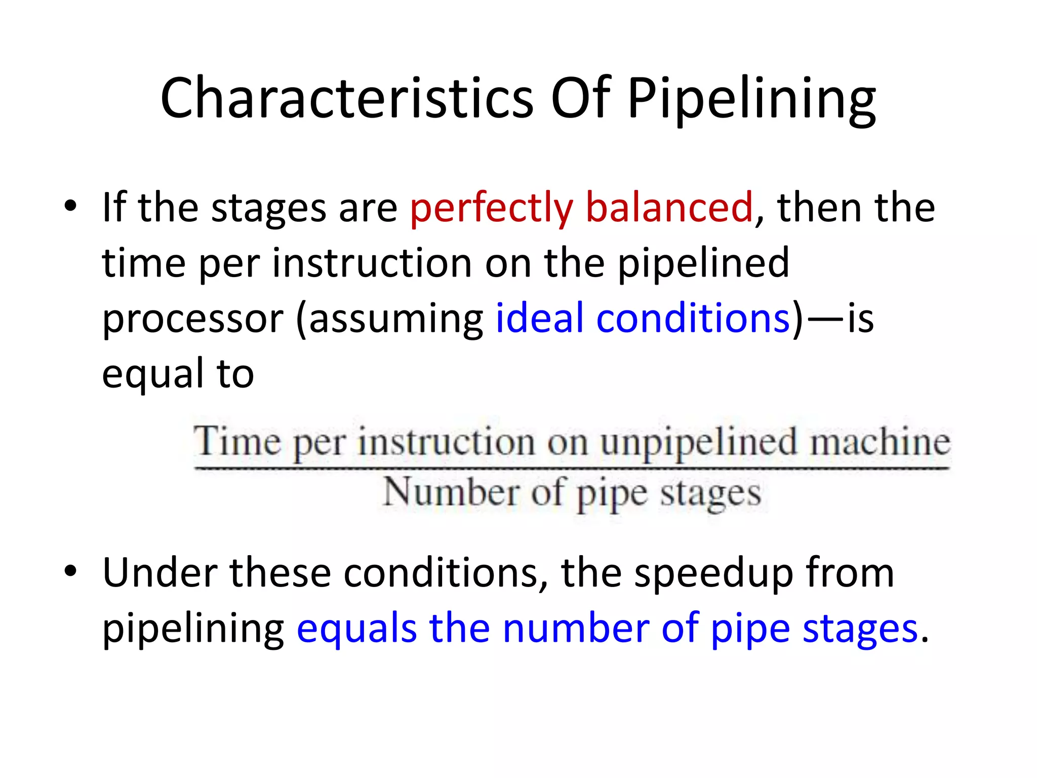 Characteristics Of Pipelining
• If the stages are perfectly balanced, then the
time per instruction on the pipelined
processor (assuming ideal conditions)—is
equal to
• Under these conditions, the speedup from
pipelining equals the number of pipe stages.
 