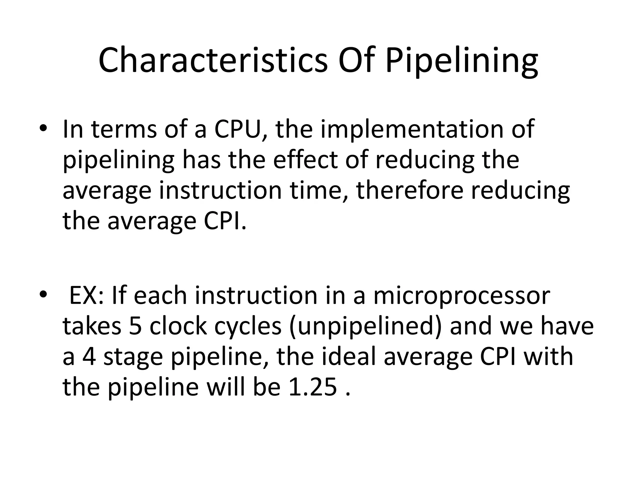 Characteristics Of Pipelining
• In terms of a CPU, the implementation of
pipelining has the effect of reducing the
average instruction time, therefore reducing
the average CPI.
• EX: If each instruction in a microprocessor
takes 5 clock cycles (unpipelined) and we have
a 4 stage pipeline, the ideal average CPI with
the pipeline will be 1.25 .
 