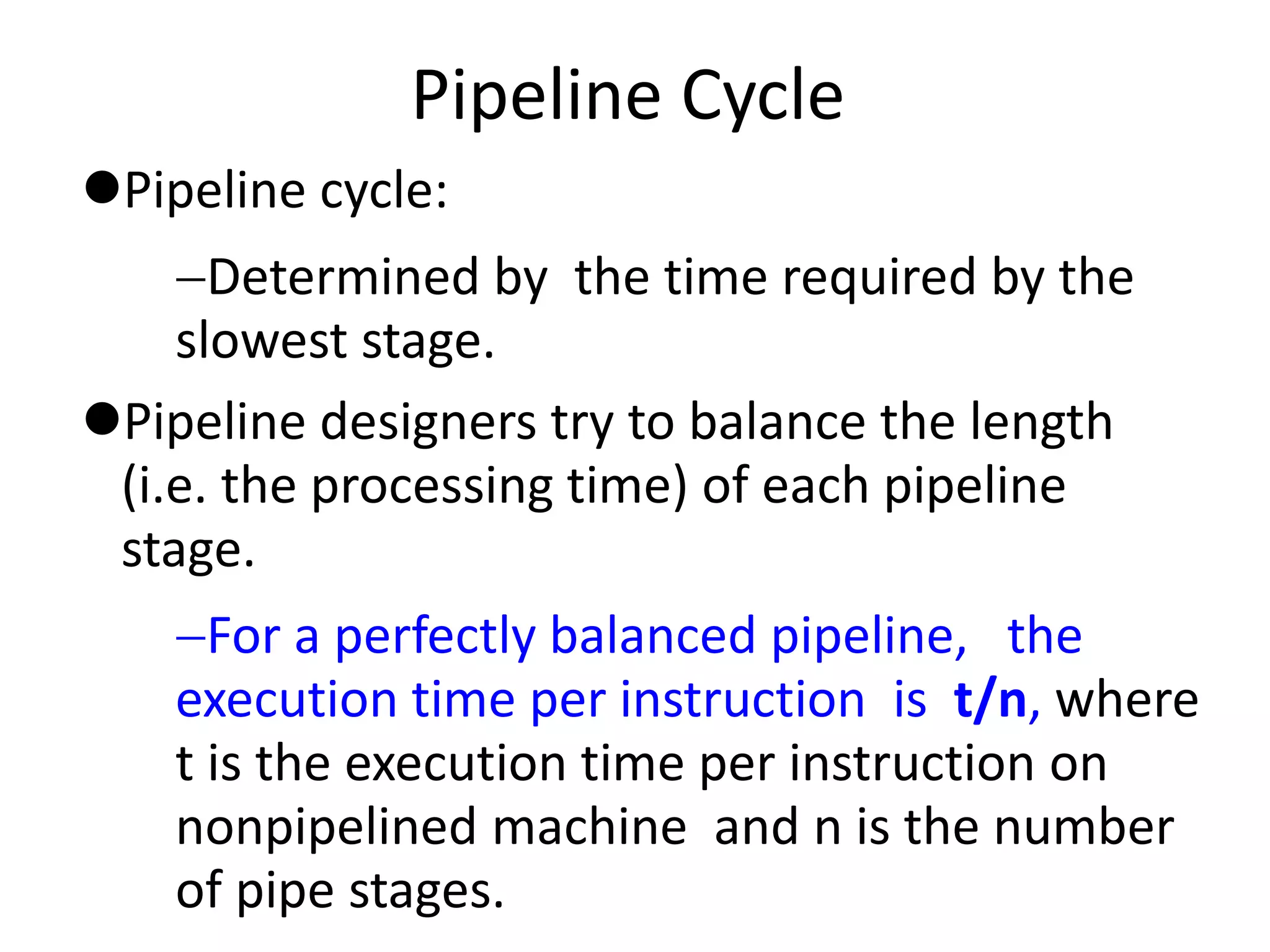 Pipeline Cycle
Pipeline cycle:
Determined by the time required by the
slowest stage.
Pipeline designers try to balance the length
(i.e. the processing time) of each pipeline
stage.
For a perfectly balanced pipeline, the
execution time per instruction is t/n, where
t is the execution time per instruction on
nonpipelined machine and n is the number
of pipe stages.
 