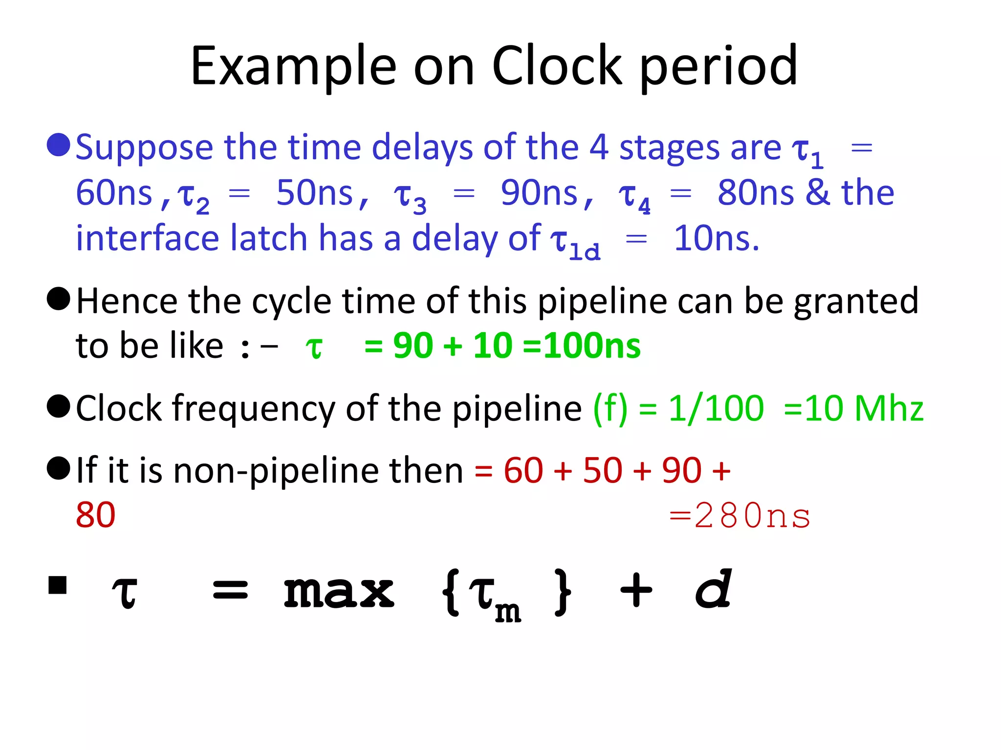 Example on Clock period
Suppose the time delays of the 4 stages are 1 =
60ns,2 = 50ns, 3 = 90ns, 4 = 80ns & the
interface latch has a delay of ld = 10ns.
Hence the cycle time of this pipeline can be granted
to be like :-  = 90 + 10 =100ns
Clock frequency of the pipeline (f) = 1/100 =10 Mhz
If it is non-pipeline then = 60 + 50 + 90 +
80 =280ns
  = max {m } + d
 