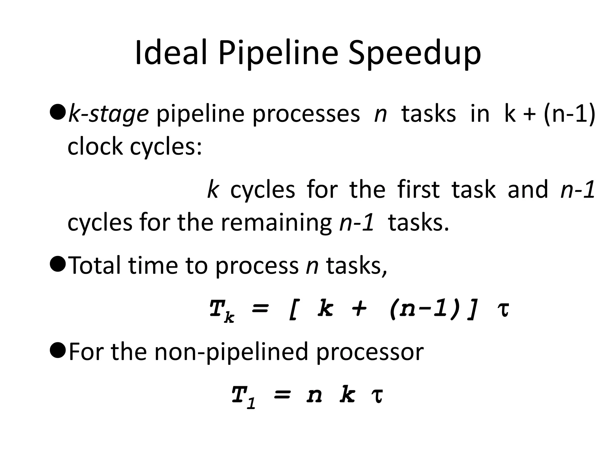 Ideal Pipeline Speedup
k-stage pipeline processes n tasks in k + (n-1)
clock cycles:
k cycles for the first task and n-1
cycles for the remaining n-1 tasks.
Total time to process n tasks,
Tk = [ k + (n-1)] 
For the non-pipelined processor
T1 = n k 
 