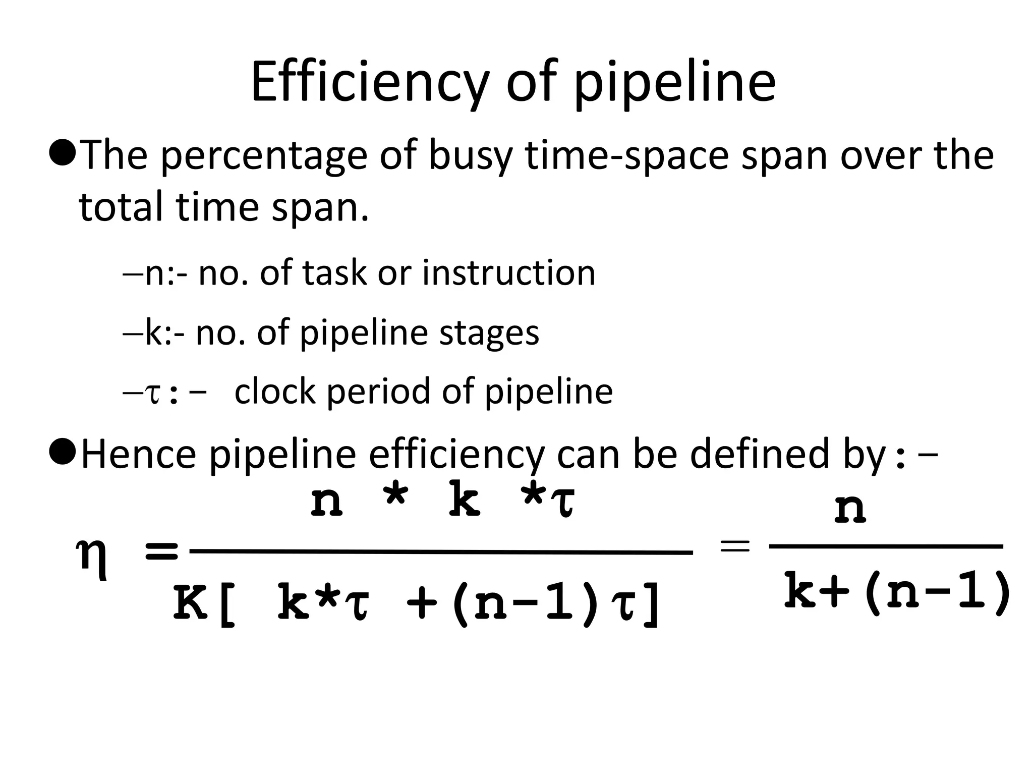 Efficiency of pipeline
The percentage of busy time-space span over the
total time span.
n:- no. of task or instruction
k:- no. of pipeline stages
:- clock period of pipeline
Hence pipeline efficiency can be defined by:-
n * k *
K[ k* +(n-1)]
 =
n
k+(n-1)
=
 