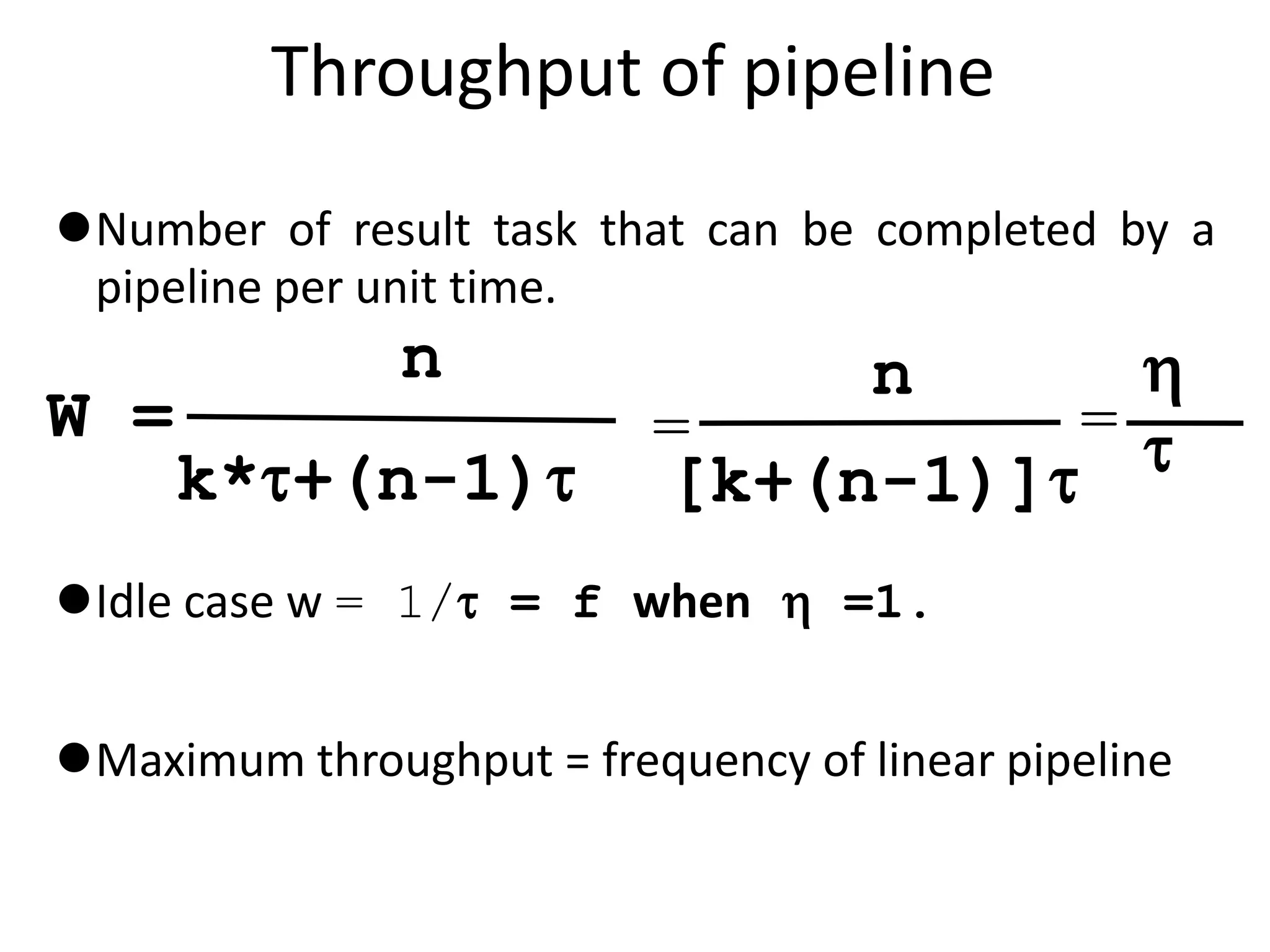 Throughput of pipeline
Number of result task that can be completed by a
pipeline per unit time.
Idle case w = 1/ = f when  =1.
Maximum throughput = frequency of linear pipeline
W =
n
k*+(n-1)
=
n
[k+(n-1)]
=


 
