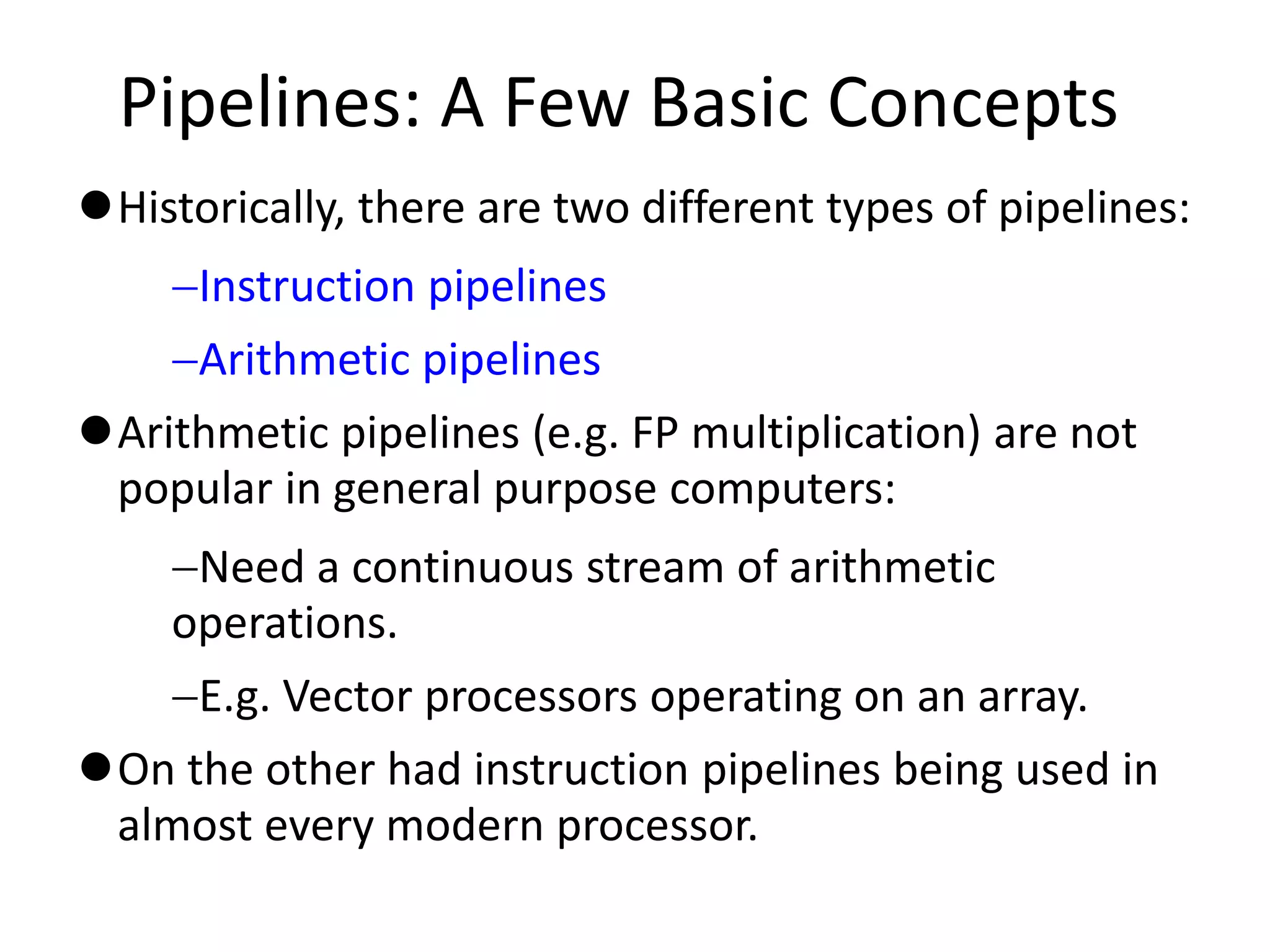 Pipelines: A Few Basic Concepts
Historically, there are two different types of pipelines:
Instruction pipelines
Arithmetic pipelines
Arithmetic pipelines (e.g. FP multiplication) are not
popular in general purpose computers:
Need a continuous stream of arithmetic
operations.
E.g. Vector processors operating on an array.
On the other had instruction pipelines being used in
almost every modern processor.
 