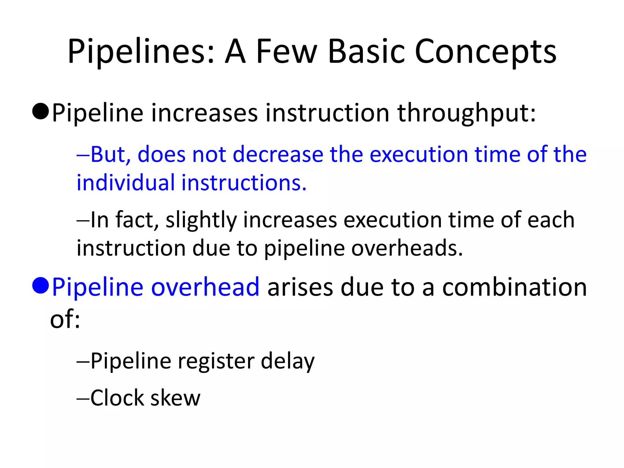 Pipelines: A Few Basic Concepts
Pipeline increases instruction throughput:
But, does not decrease the execution time of the
individual instructions.
In fact, slightly increases execution time of each
instruction due to pipeline overheads.
Pipeline overhead arises due to a combination
of:
Pipeline register delay
Clock skew
 