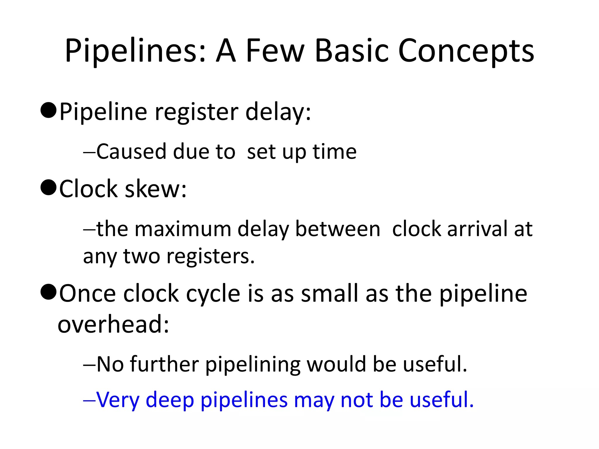 Pipelines: A Few Basic Concepts
Pipeline register delay:
Caused due to set up time
Clock skew:
the maximum delay between clock arrival at
any two registers.
Once clock cycle is as small as the pipeline
overhead:
No further pipelining would be useful.
Very deep pipelines may not be useful.
 
