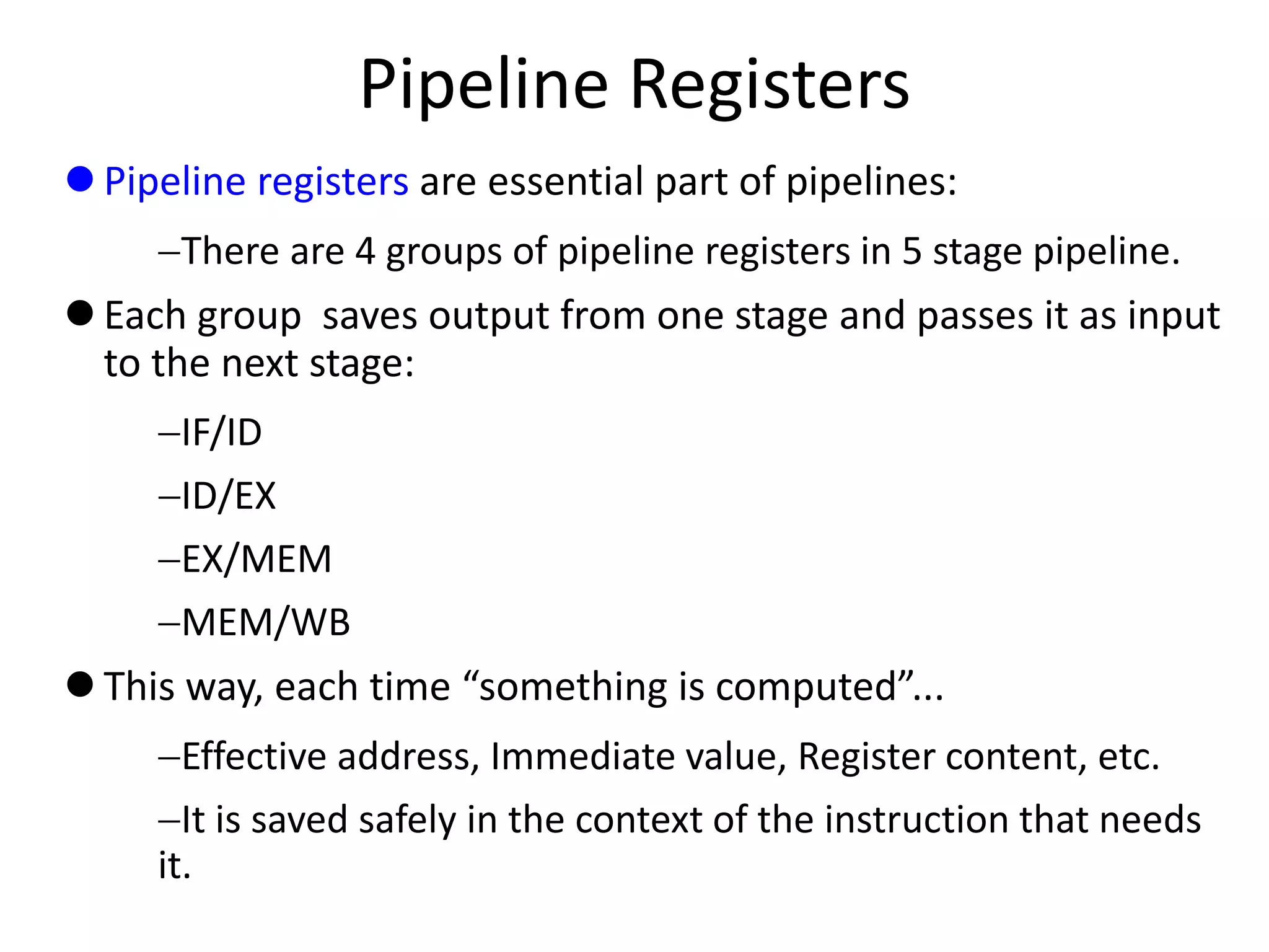 Pipeline Registers
 Pipeline registers are essential part of pipelines:
There are 4 groups of pipeline registers in 5 stage pipeline.
 Each group saves output from one stage and passes it as input
to the next stage:
IF/ID
ID/EX
EX/MEM
MEM/WB
 This way, each time “something is computed”...
Effective address, Immediate value, Register content, etc.
It is saved safely in the context of the instruction that needs
it.
 