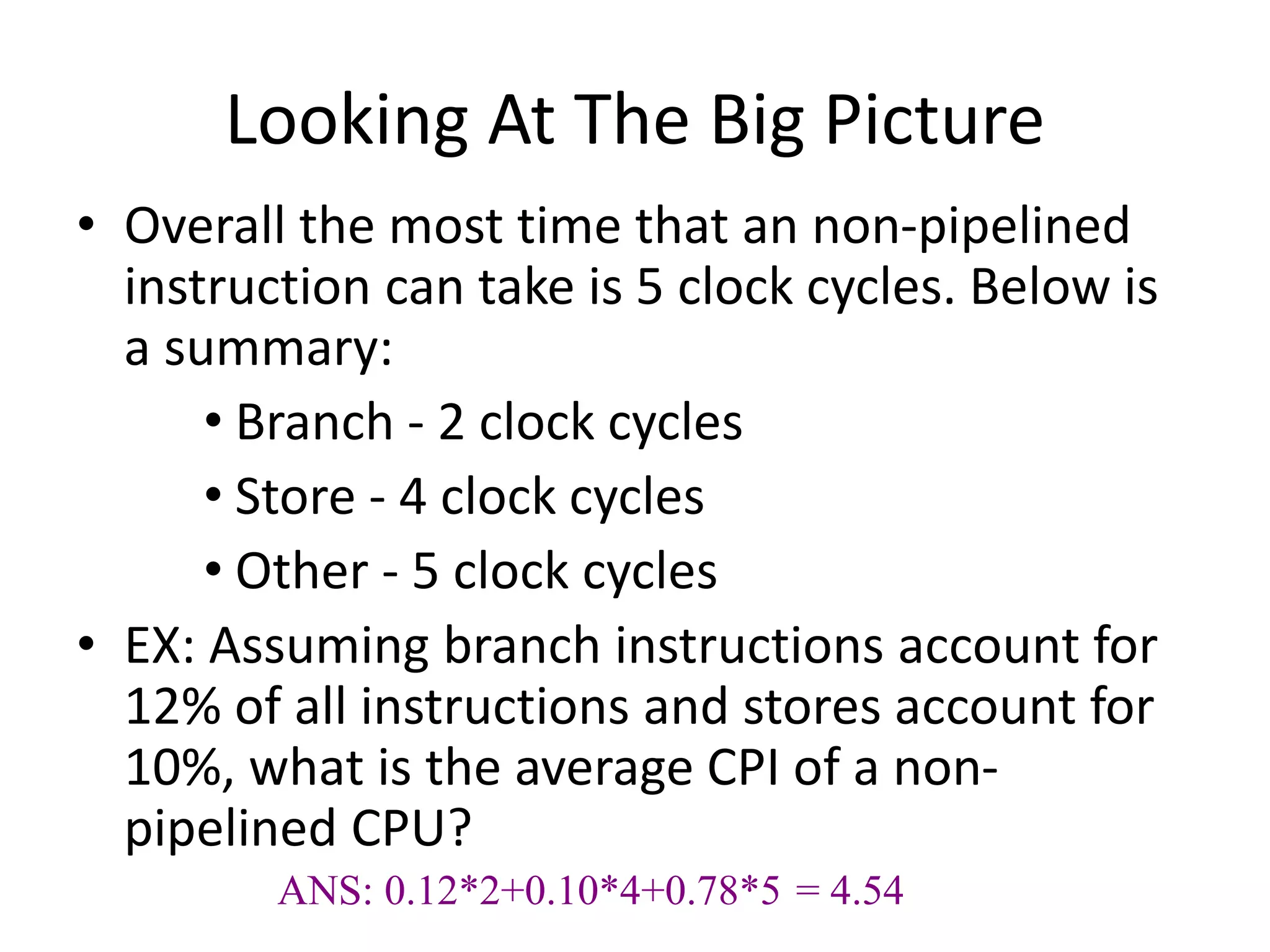Looking At The Big Picture
• Overall the most time that an non-pipelined
instruction can take is 5 clock cycles. Below is
a summary:
• Branch - 2 clock cycles
• Store - 4 clock cycles
• Other - 5 clock cycles
• EX: Assuming branch instructions account for
12% of all instructions and stores account for
10%, what is the average CPI of a non-
pipelined CPU?
ANS: 0.12*2+0.10*4+0.78*5 = 4.54
 