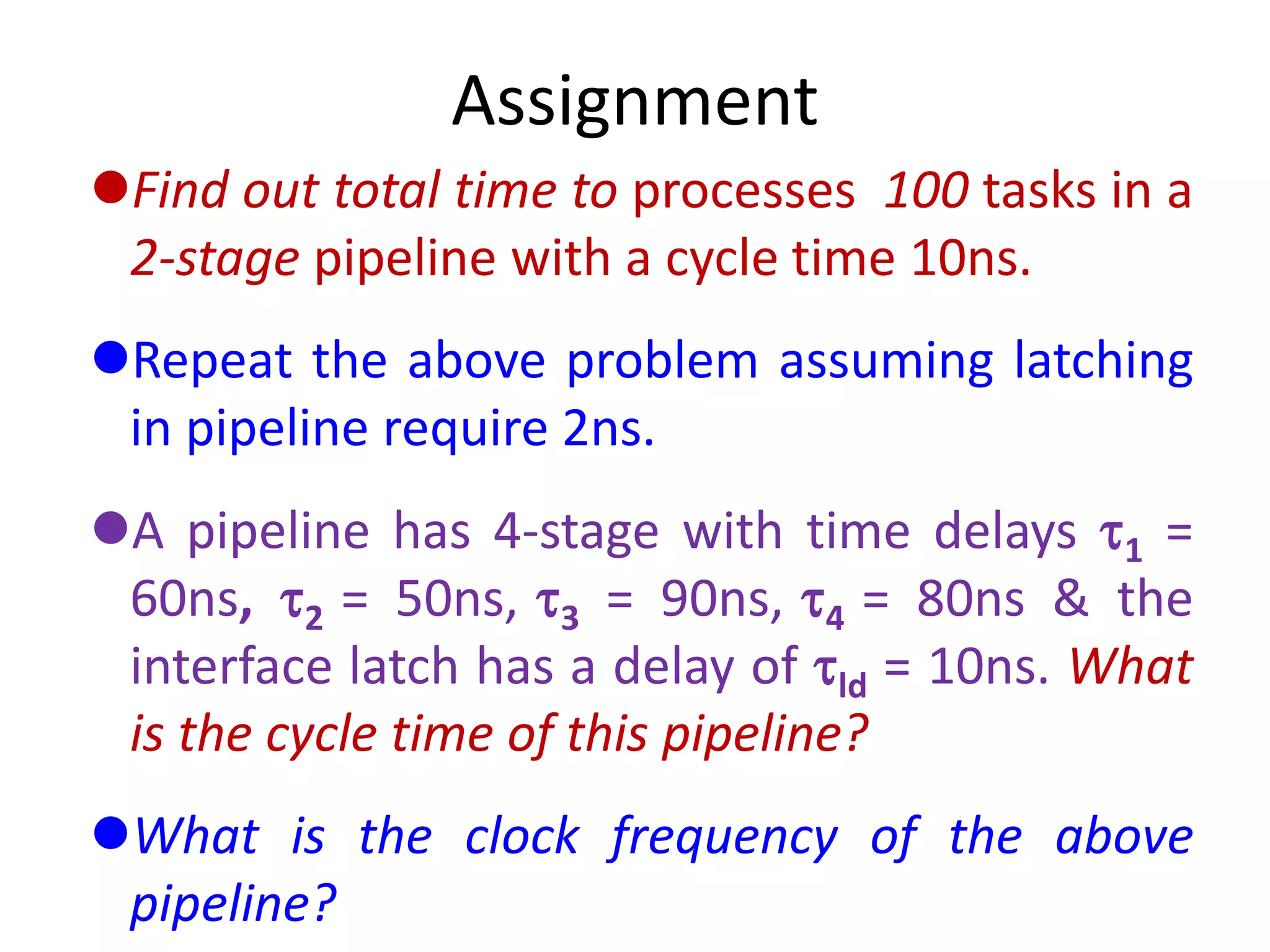 Assignment
Find out total time to processes 100 tasks in a
2-stage pipeline with a cycle time 10ns.
Repeat the above problem assuming latching
in pipeline require 2ns.
A pipeline has 4-stage with time delays 1 =
60ns, 2 = 50ns, 3 = 90ns, 4 = 80ns & the
interface latch has a delay of ld = 10ns. What
is the cycle time of this pipeline?
What is the clock frequency of the above
pipeline?
 