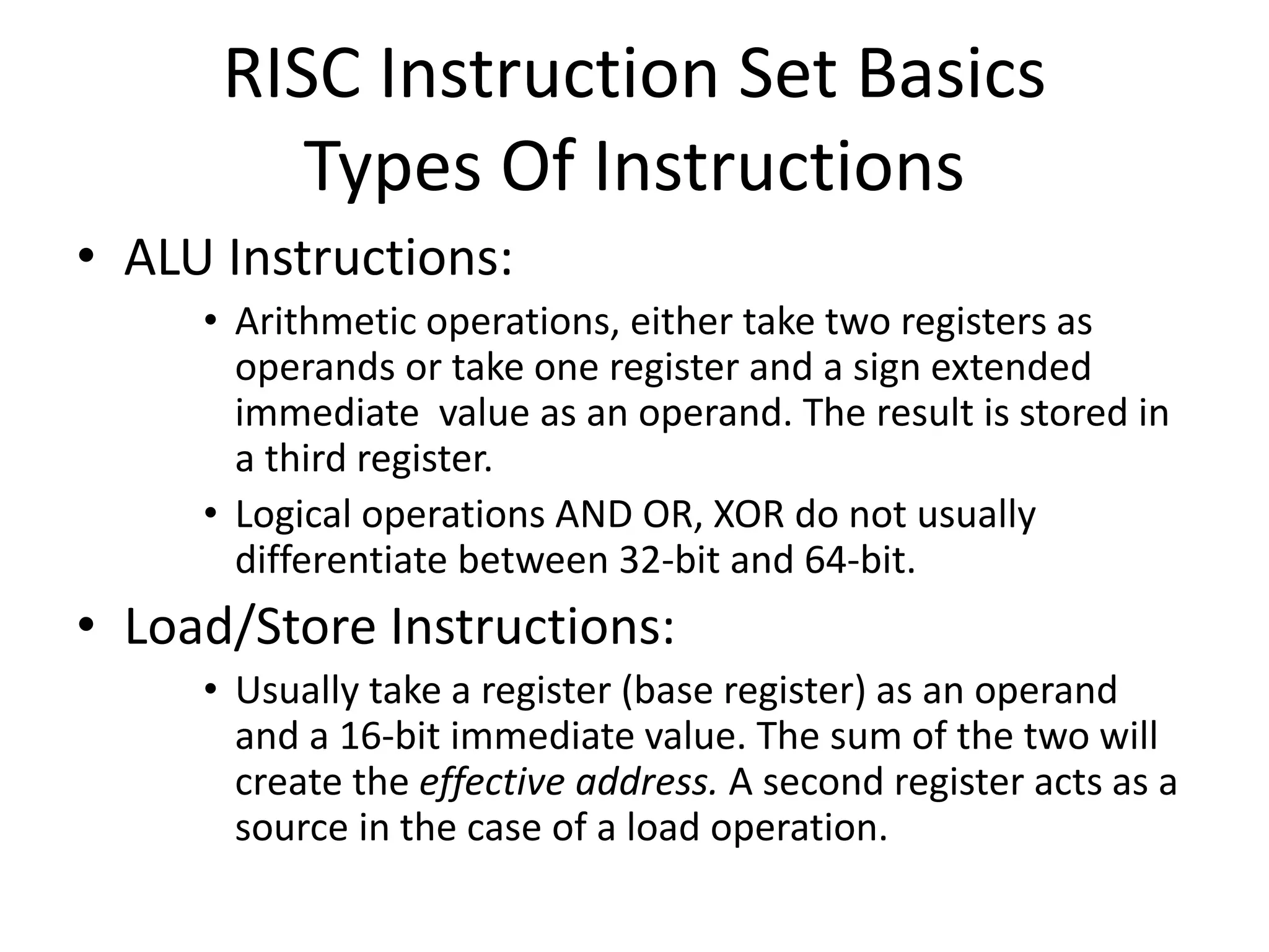 RISC Instruction Set Basics
Types Of Instructions
• ALU Instructions:
• Arithmetic operations, either take two registers as
operands or take one register and a sign extended
immediate value as an operand. The result is stored in
a third register.
• Logical operations AND OR, XOR do not usually
differentiate between 32-bit and 64-bit.
• Load/Store Instructions:
• Usually take a register (base register) as an operand
and a 16-bit immediate value. The sum of the two will
create the effective address. A second register acts as a
source in the case of a load operation.
 