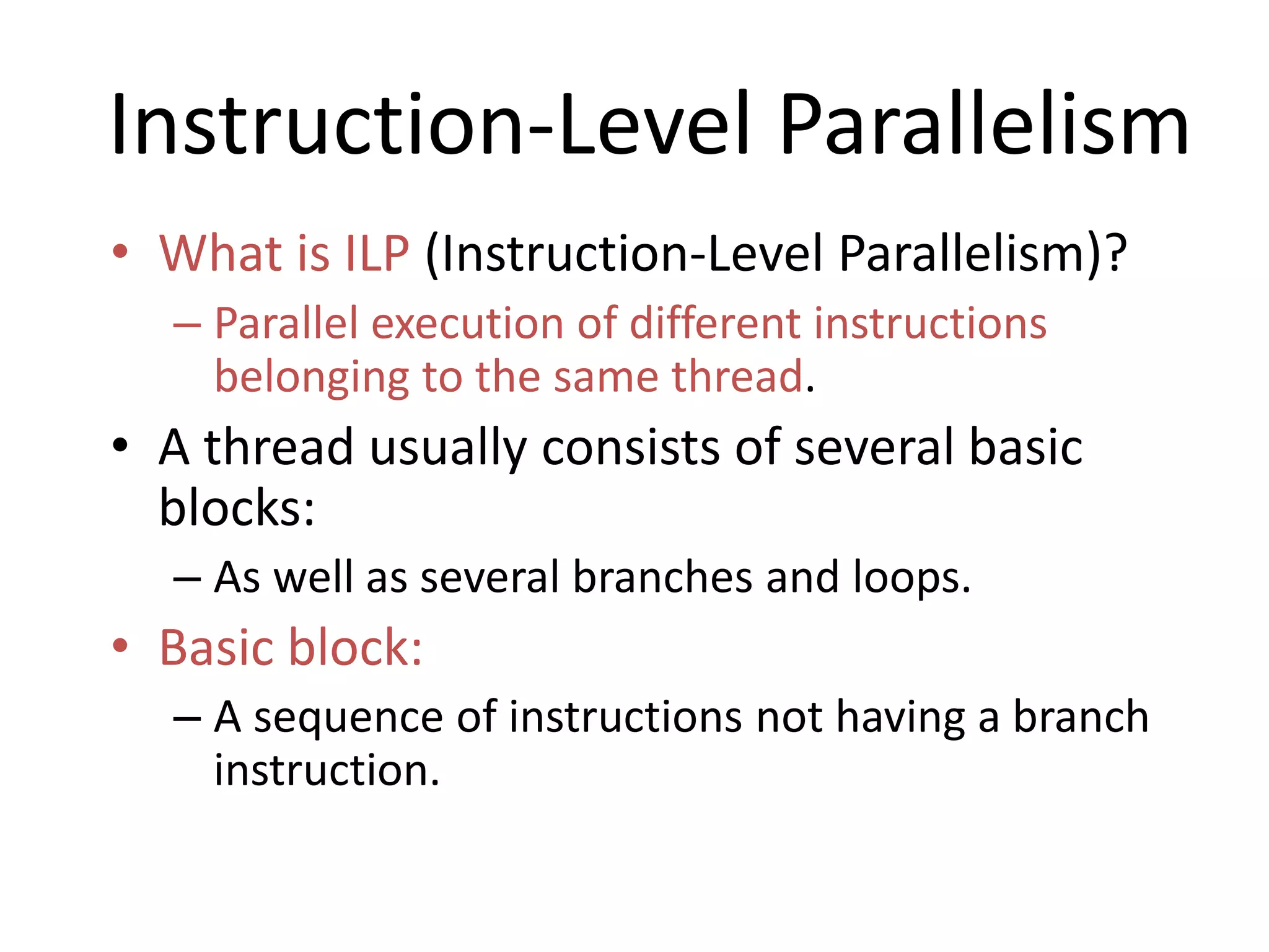 Instruction-Level Parallelism
• What is ILP (Instruction-Level Parallelism)?
– Parallel execution of different instructions
belonging to the same thread.
• A thread usually consists of several basic
blocks:
– As well as several branches and loops.
• Basic block:
– A sequence of instructions not having a branch
instruction.
 