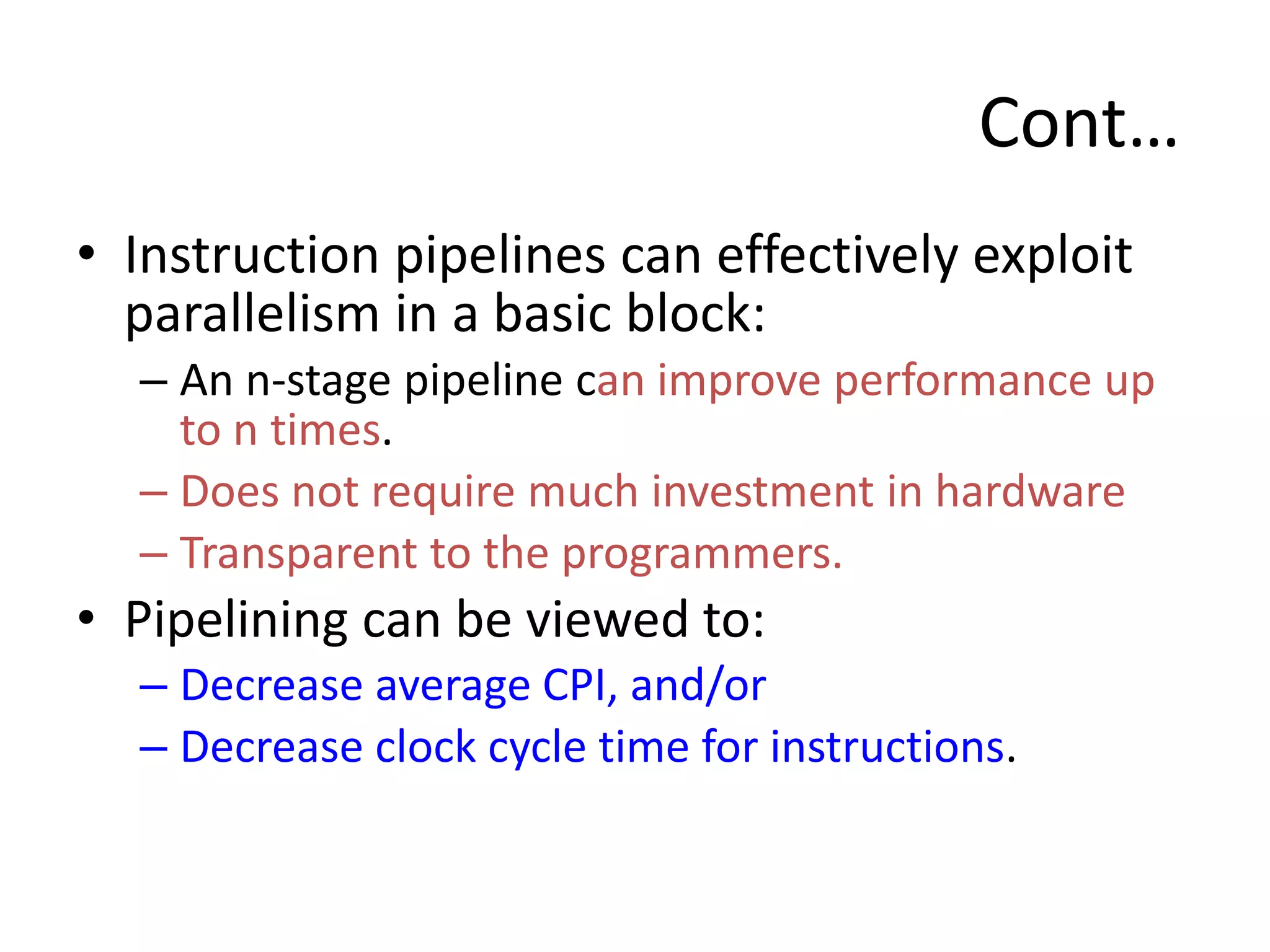 Cont…
• Instruction pipelines can effectively exploit
parallelism in a basic block:
– An n-stage pipeline can improve performance up
to n times.
– Does not require much investment in hardware
– Transparent to the programmers.
• Pipelining can be viewed to:
– Decrease average CPI, and/or
– Decrease clock cycle time for instructions.
 