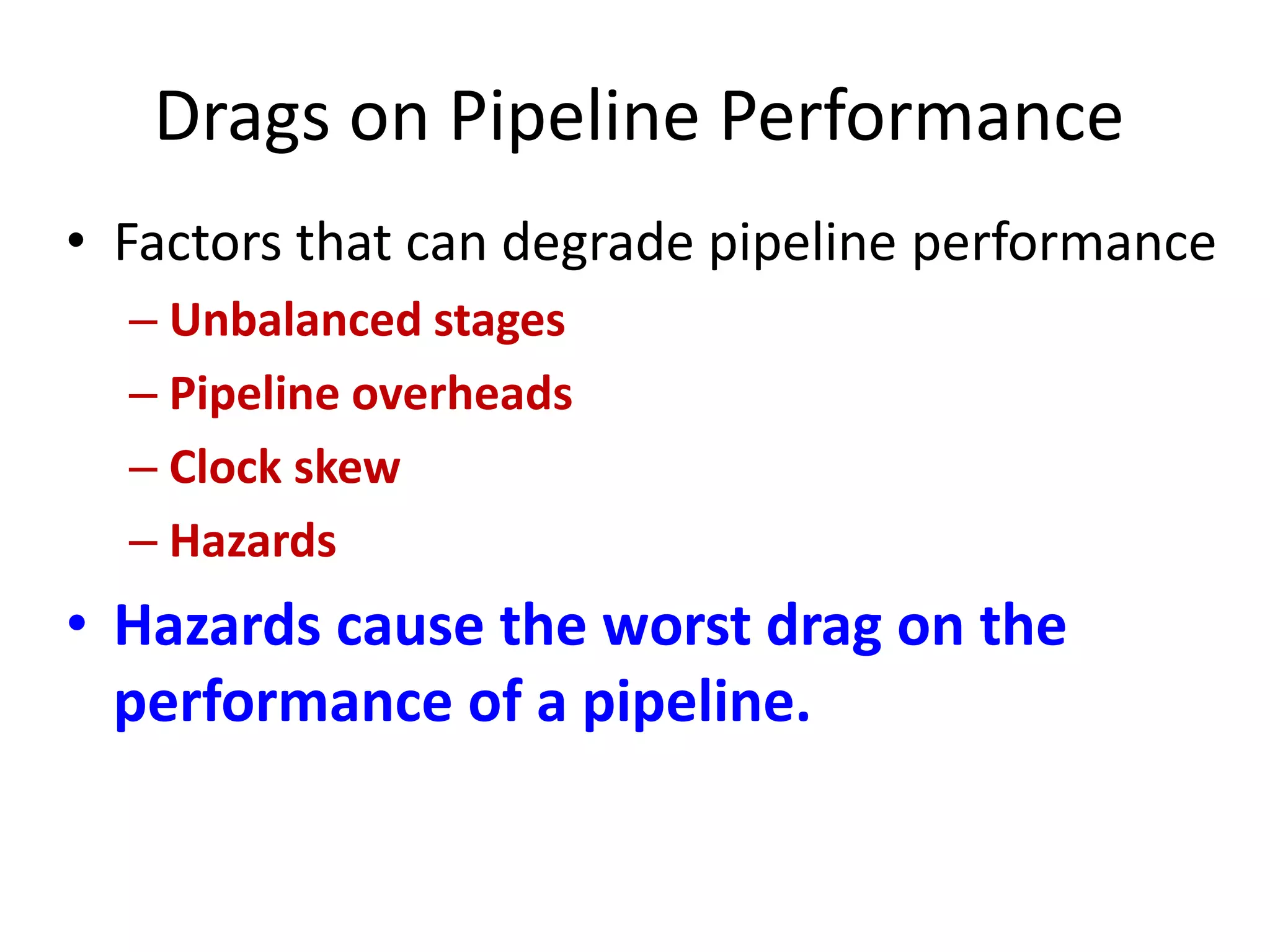 Drags on Pipeline Performance
• Factors that can degrade pipeline performance
– Unbalanced stages
– Pipeline overheads
– Clock skew
– Hazards
• Hazards cause the worst drag on the
performance of a pipeline.
 