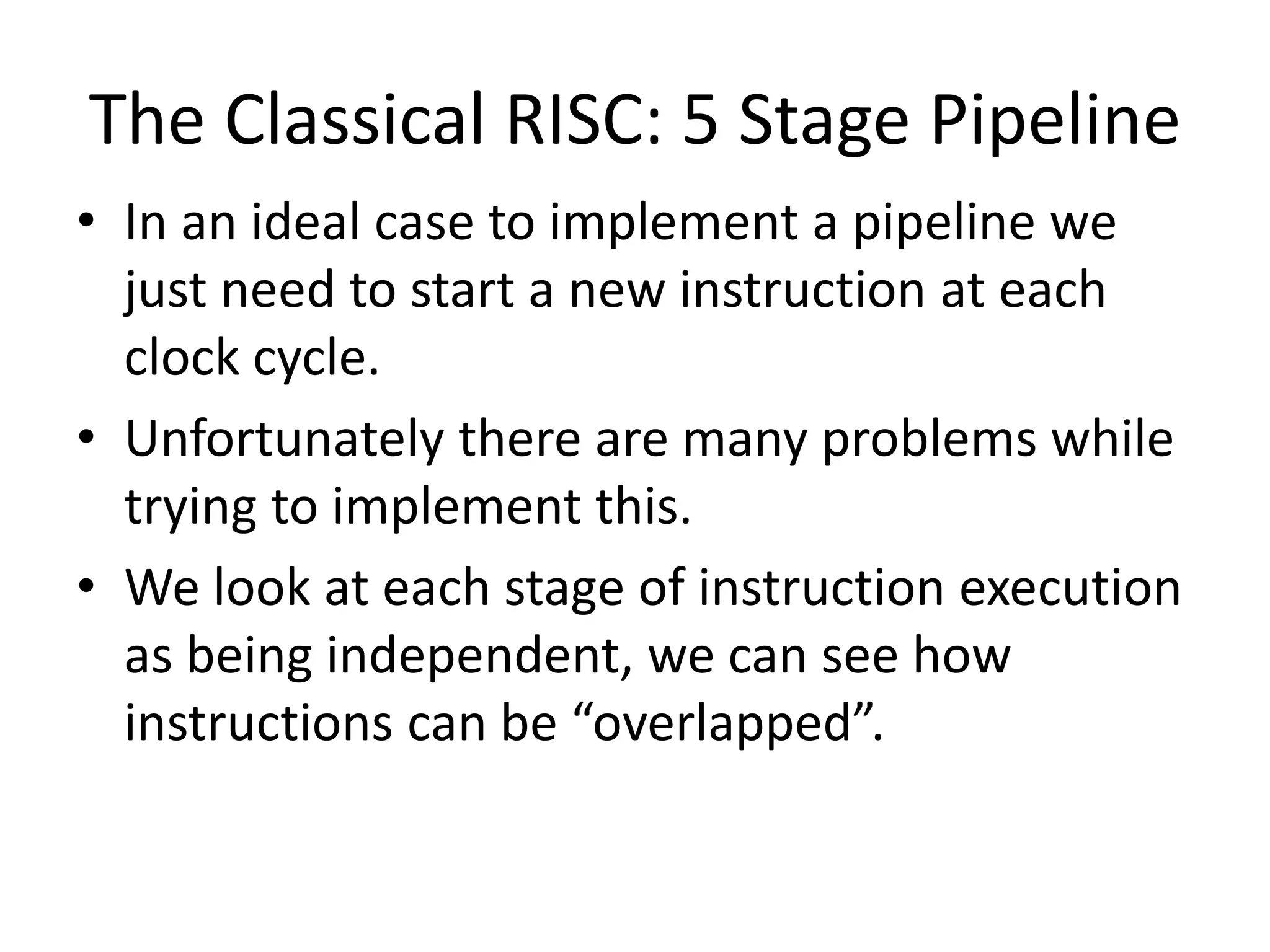 The Classical RISC: 5 Stage Pipeline
• In an ideal case to implement a pipeline we
just need to start a new instruction at each
clock cycle.
• Unfortunately there are many problems while
trying to implement this.
• We look at each stage of instruction execution
as being independent, we can see how
instructions can be “overlapped”.
 