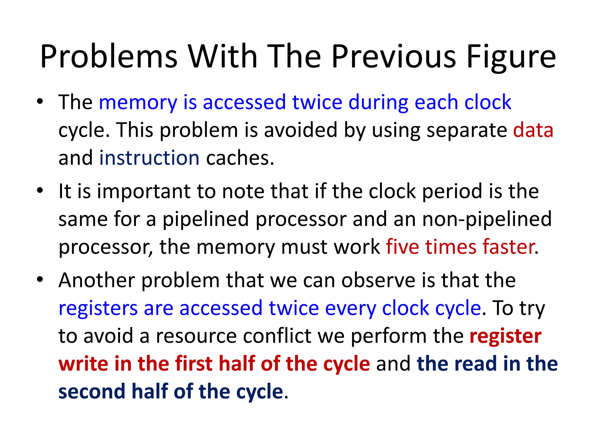 Problems With The Previous Figure
• The memory is accessed twice during each clock
cycle. This problem is avoided by using separate data
and instruction caches.
• It is important to note that if the clock period is the
same for a pipelined processor and an non-pipelined
processor, the memory must work five times faster.
• Another problem that we can observe is that the
registers are accessed twice every clock cycle. To try
to avoid a resource conflict we perform the register
write in the first half of the cycle and the read in the
second half of the cycle.
 