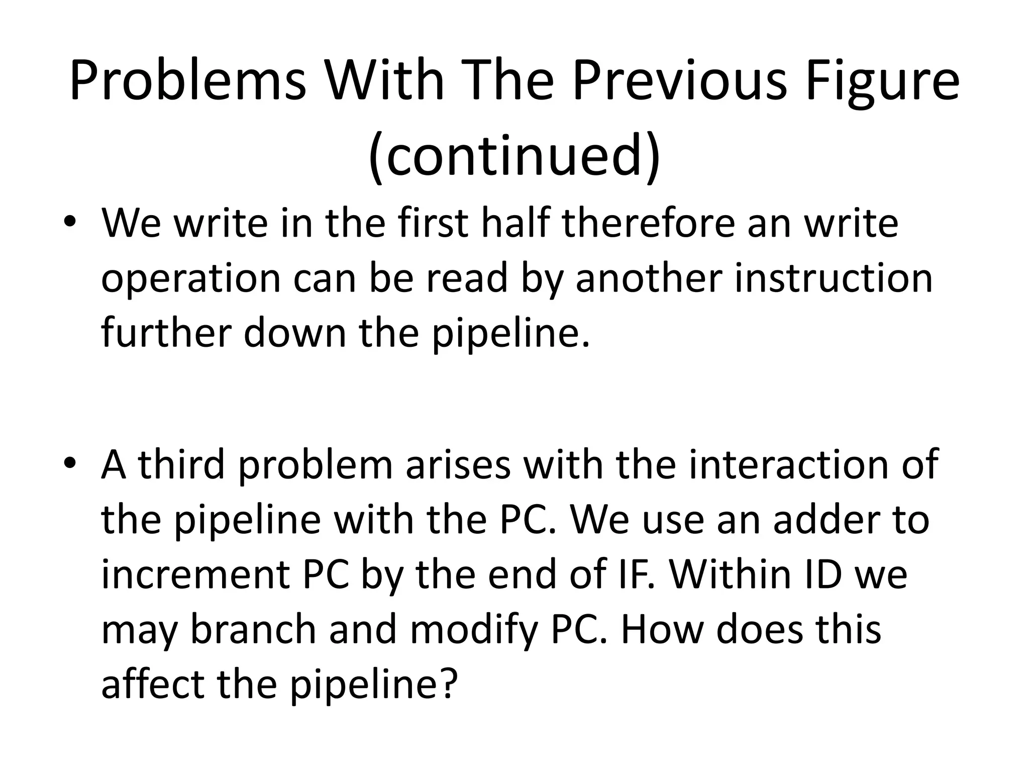 Problems With The Previous Figure
(continued)
• We write in the first half therefore an write
operation can be read by another instruction
further down the pipeline.
• A third problem arises with the interaction of
the pipeline with the PC. We use an adder to
increment PC by the end of IF. Within ID we
may branch and modify PC. How does this
affect the pipeline?
 