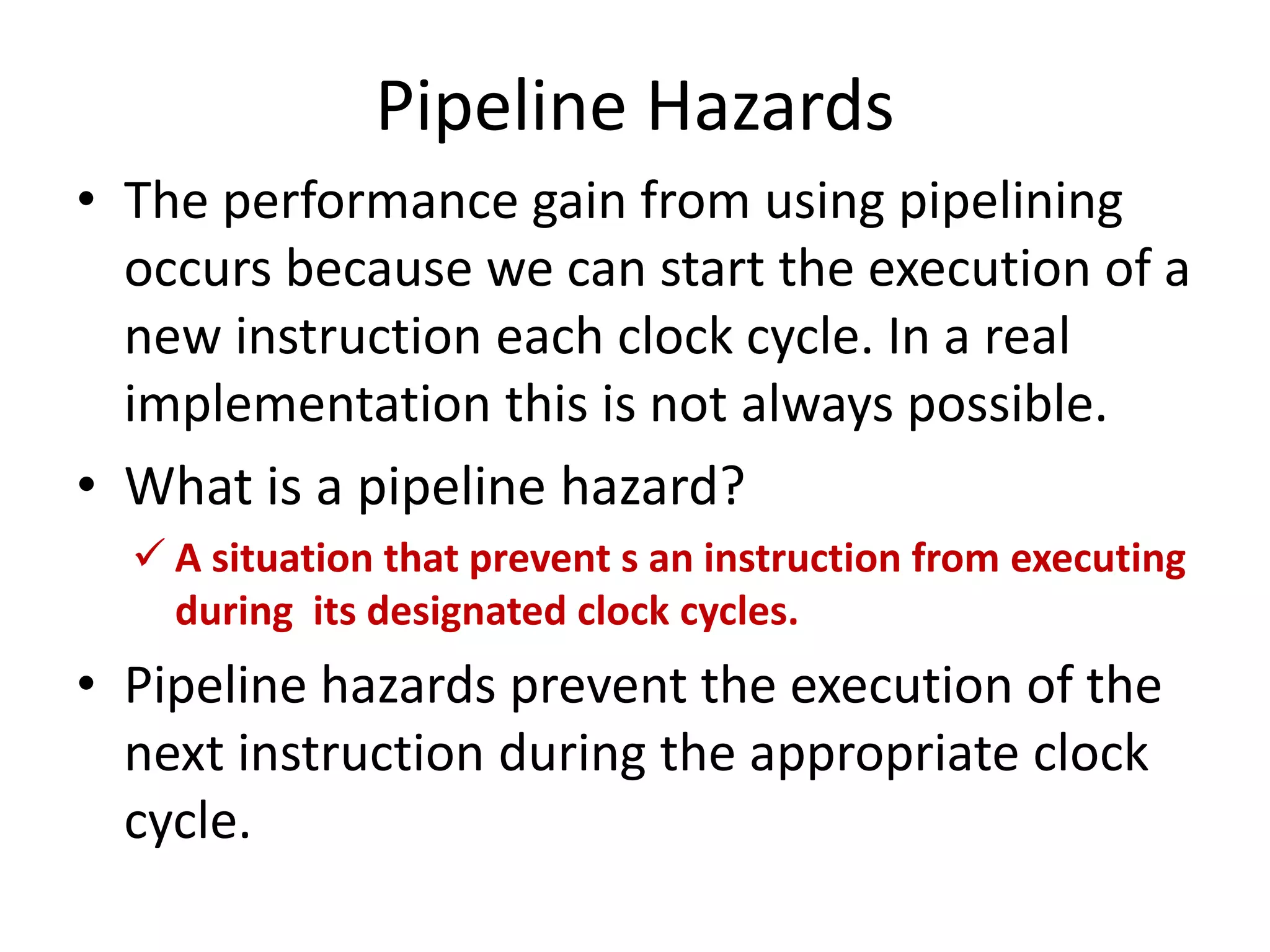 Pipeline Hazards
• The performance gain from using pipelining
occurs because we can start the execution of a
new instruction each clock cycle. In a real
implementation this is not always possible.
• What is a pipeline hazard?
 A situation that prevent s an instruction from executing
during its designated clock cycles.
• Pipeline hazards prevent the execution of the
next instruction during the appropriate clock
cycle.
 