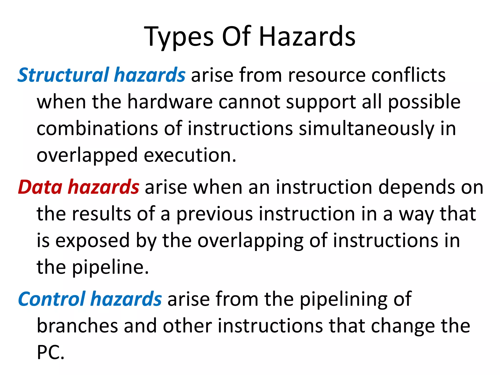 Types Of Hazards
Structural hazards arise from resource conflicts
when the hardware cannot support all possible
combinations of instructions simultaneously in
overlapped execution.
Data hazards arise when an instruction depends on
the results of a previous instruction in a way that
is exposed by the overlapping of instructions in
the pipeline.
Control hazards arise from the pipelining of
branches and other instructions that change the
PC.
 