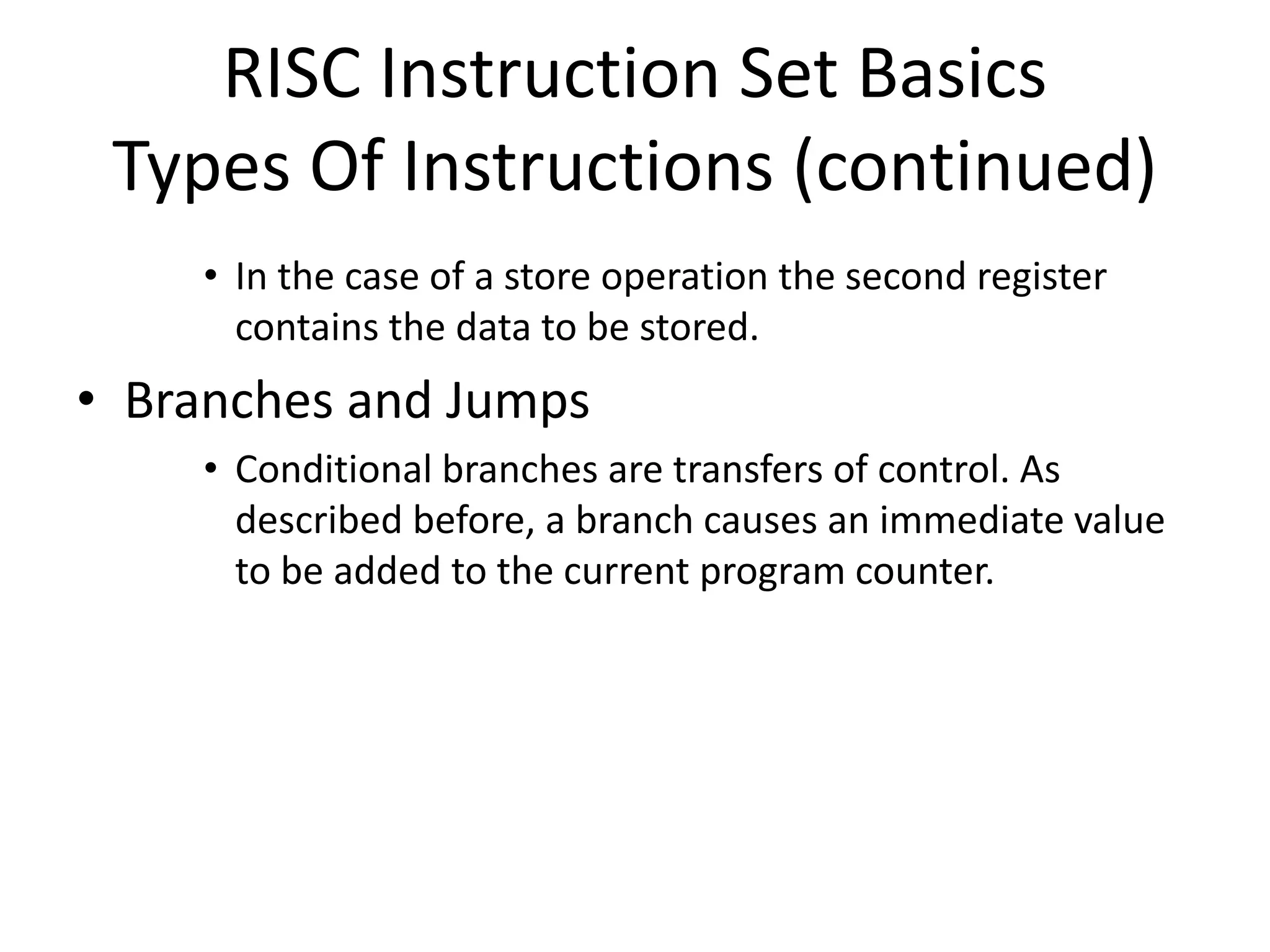 RISC Instruction Set Basics
Types Of Instructions (continued)
• In the case of a store operation the second register
contains the data to be stored.
• Branches and Jumps
• Conditional branches are transfers of control. As
described before, a branch causes an immediate value
to be added to the current program counter.
 