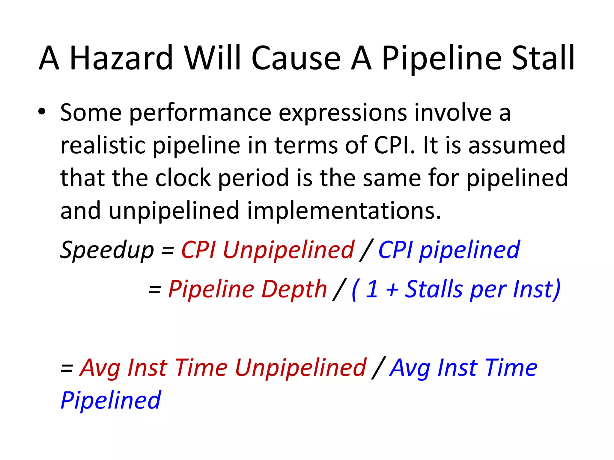 A Hazard Will Cause A Pipeline Stall
• Some performance expressions involve a
realistic pipeline in terms of CPI. It is assumed
that the clock period is the same for pipelined
and unpipelined implementations.
Speedup = CPI Unpipelined / CPI pipelined
= Pipeline Depth / ( 1 + Stalls per Inst)
= Avg Inst Time Unpipelined / Avg Inst Time
Pipelined
 