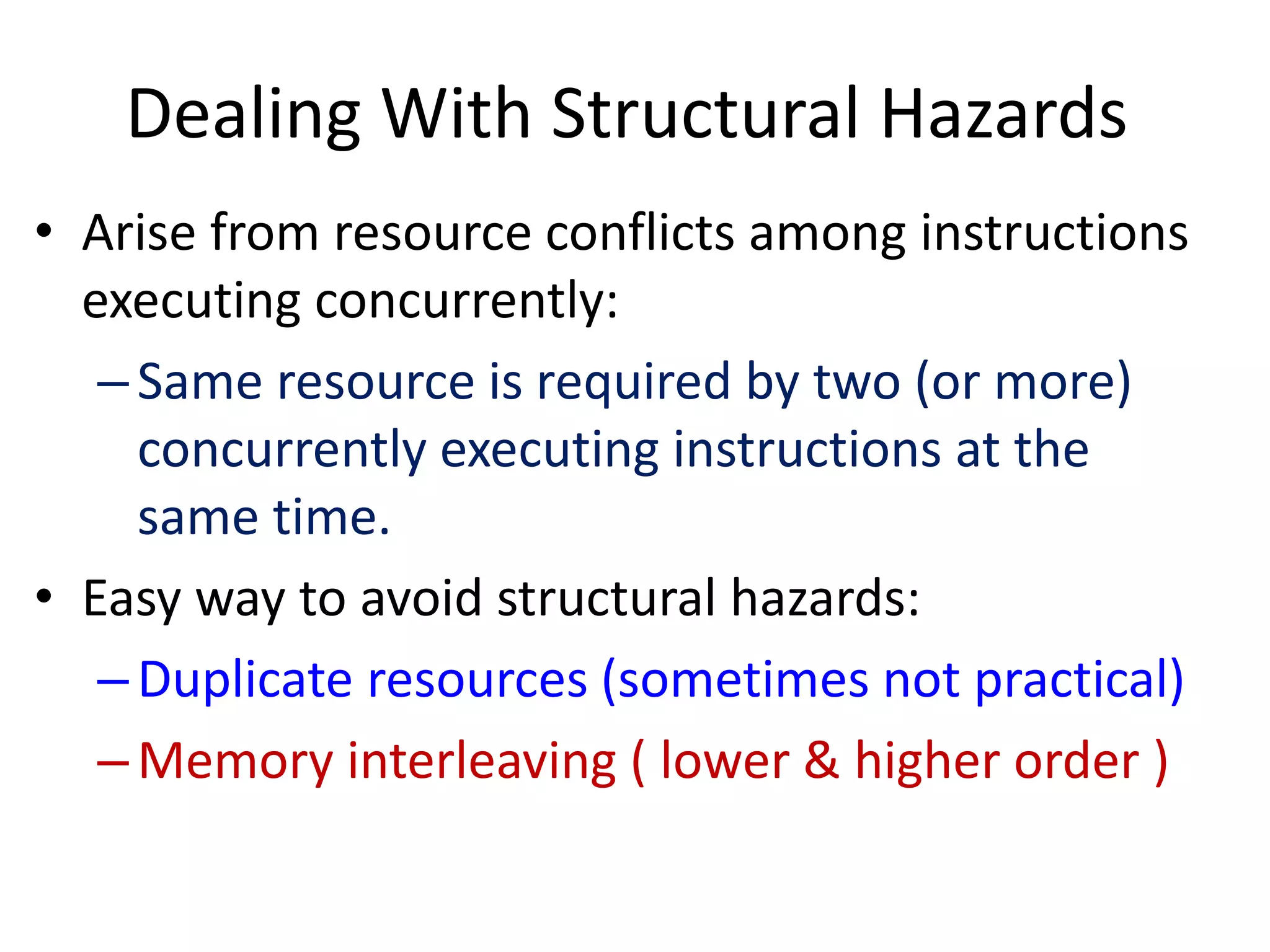 Dealing With Structural Hazards
• Arise from resource conflicts among instructions
executing concurrently:
–Same resource is required by two (or more)
concurrently executing instructions at the
same time.
• Easy way to avoid structural hazards:
–Duplicate resources (sometimes not practical)
–Memory interleaving ( lower & higher order )
 