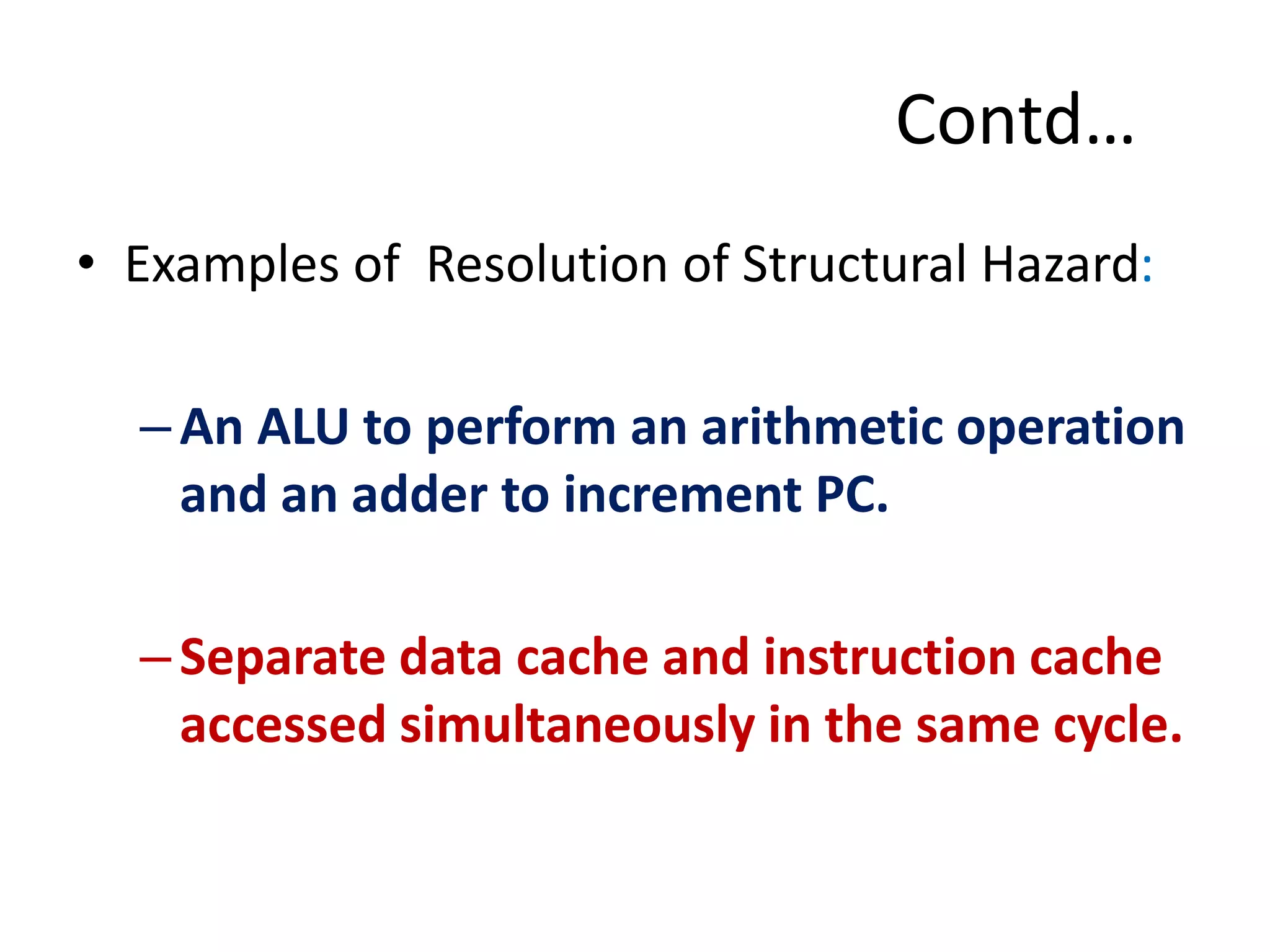Contd…
• Examples of Resolution of Structural Hazard:
–An ALU to perform an arithmetic operation
and an adder to increment PC.
–Separate data cache and instruction cache
accessed simultaneously in the same cycle.
 