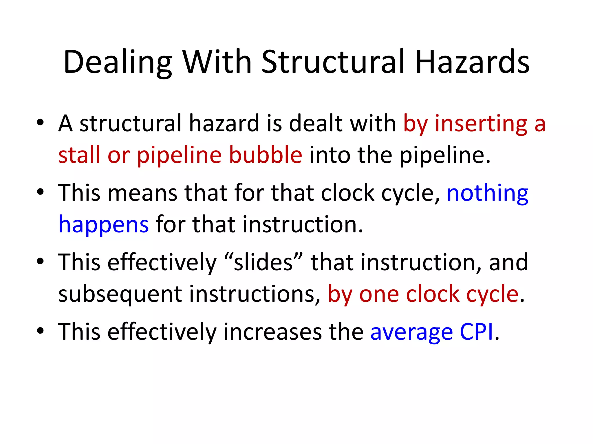 Dealing With Structural Hazards
• A structural hazard is dealt with by inserting a
stall or pipeline bubble into the pipeline.
• This means that for that clock cycle, nothing
happens for that instruction.
• This effectively “slides” that instruction, and
subsequent instructions, by one clock cycle.
• This effectively increases the average CPI.
 