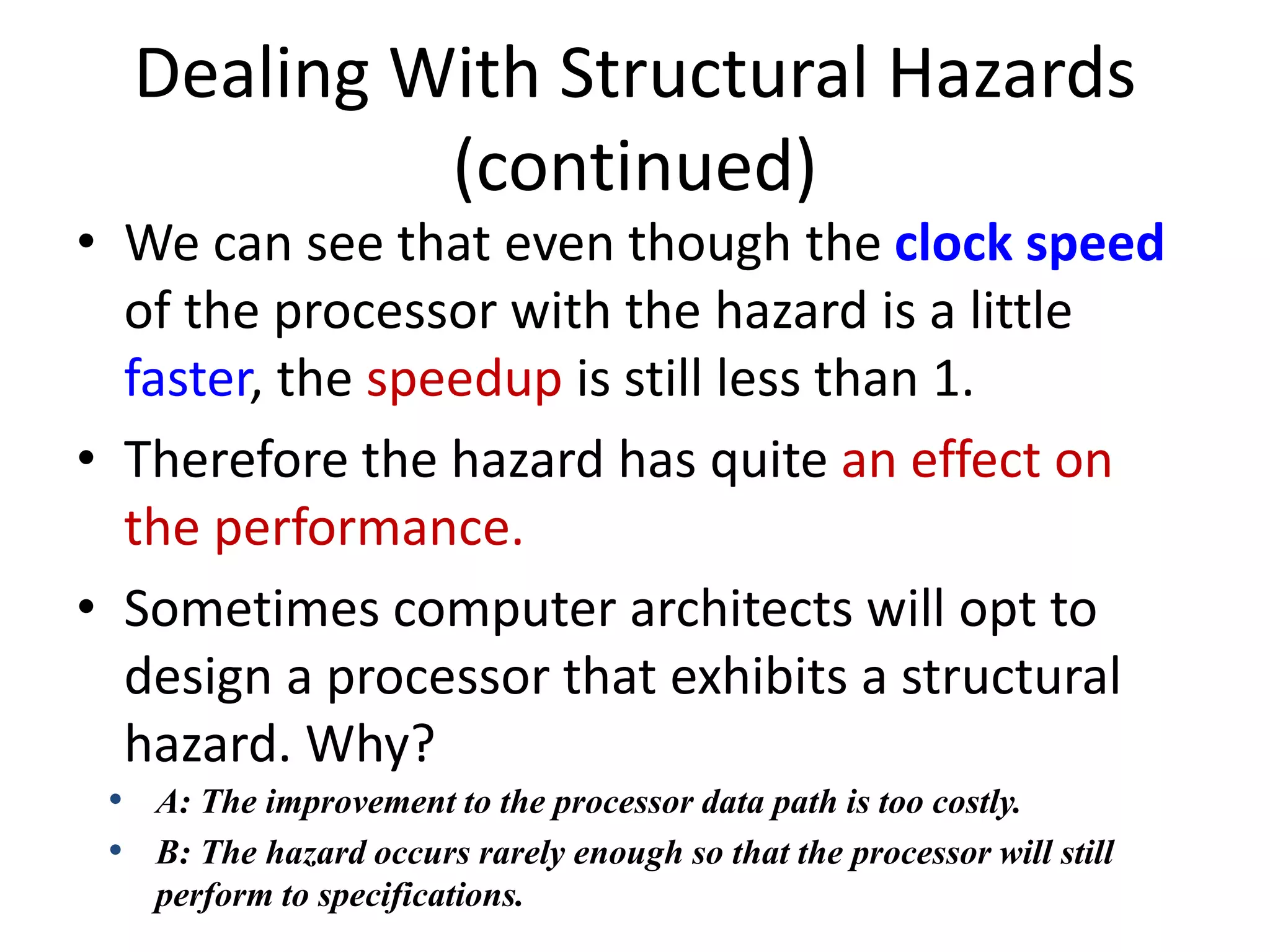 Dealing With Structural Hazards
(continued)
• We can see that even though the clock speed
of the processor with the hazard is a little
faster, the speedup is still less than 1.
• Therefore the hazard has quite an effect on
the performance.
• Sometimes computer architects will opt to
design a processor that exhibits a structural
hazard. Why?
• A: The improvement to the processor data path is too costly.
• B: The hazard occurs rarely enough so that the processor will still
perform to specifications.
 