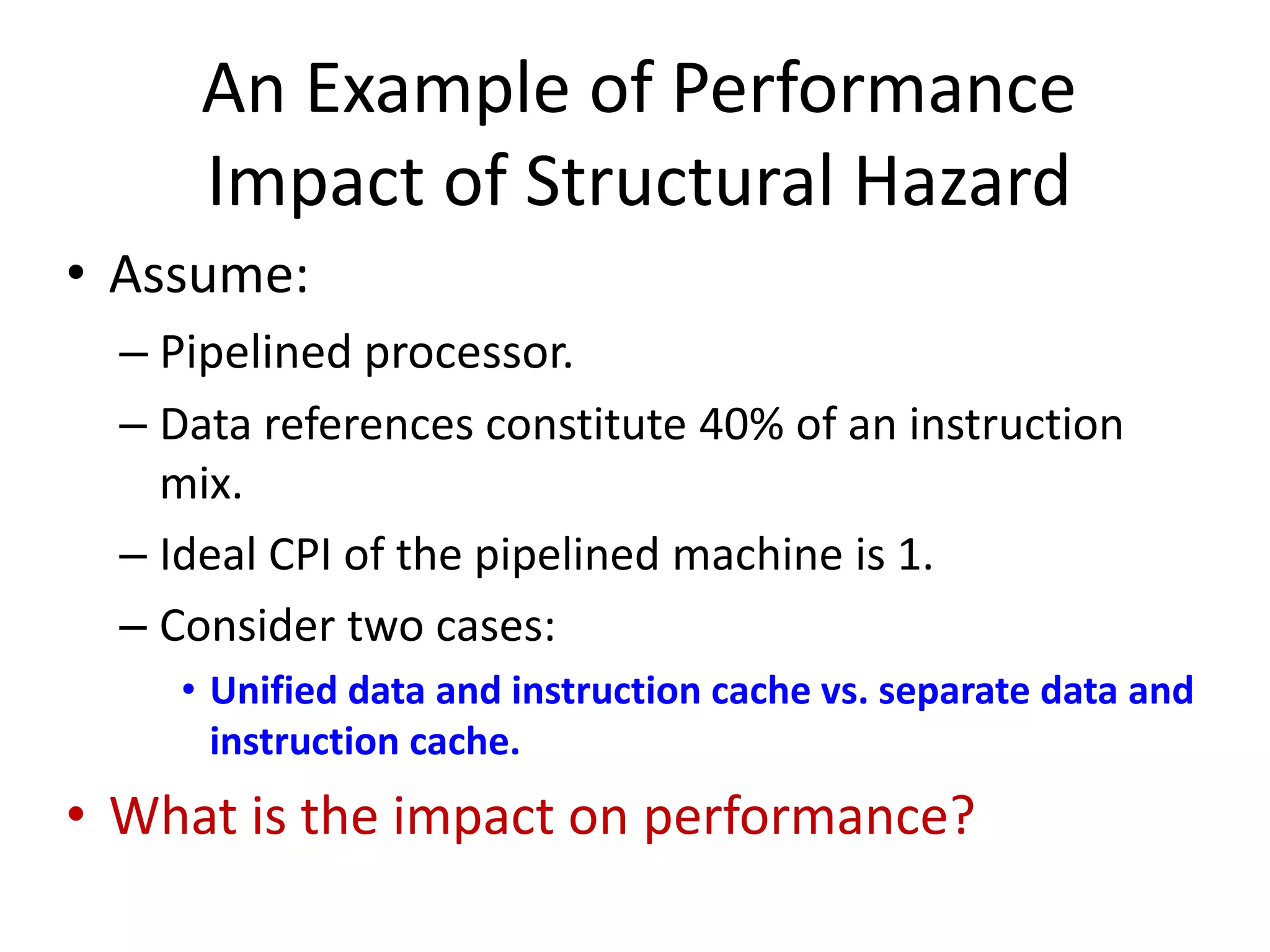 An Example of Performance
Impact of Structural Hazard
• Assume:
– Pipelined processor.
– Data references constitute 40% of an instruction
mix.
– Ideal CPI of the pipelined machine is 1.
– Consider two cases:
• Unified data and instruction cache vs. separate data and
instruction cache.
• What is the impact on performance?
 