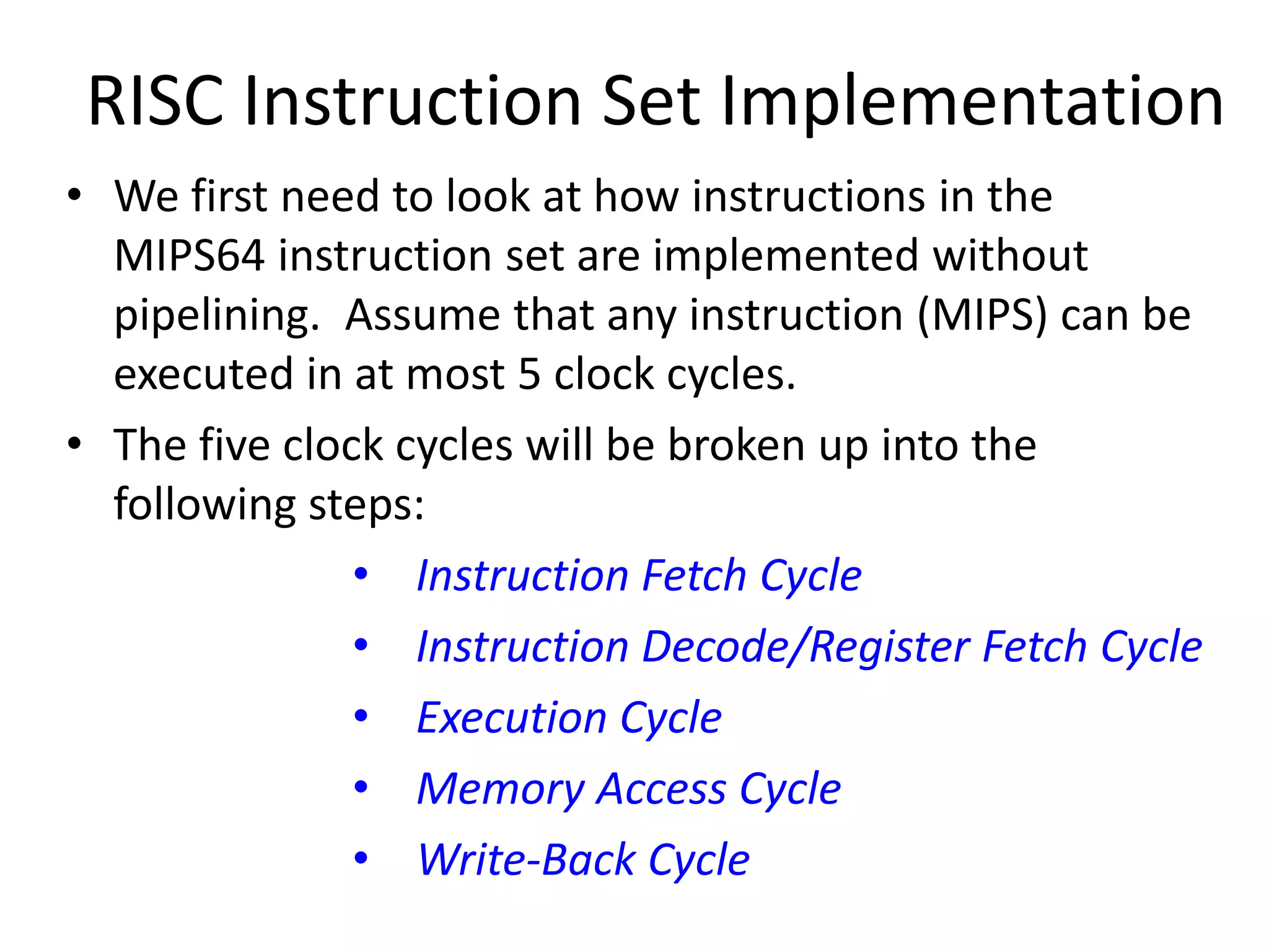 RISC Instruction Set Implementation
• We first need to look at how instructions in the
MIPS64 instruction set are implemented without
pipelining. Assume that any instruction (MIPS) can be
executed in at most 5 clock cycles.
• The five clock cycles will be broken up into the
following steps:
• Instruction Fetch Cycle
• Instruction Decode/Register Fetch Cycle
• Execution Cycle
• Memory Access Cycle
• Write-Back Cycle
 