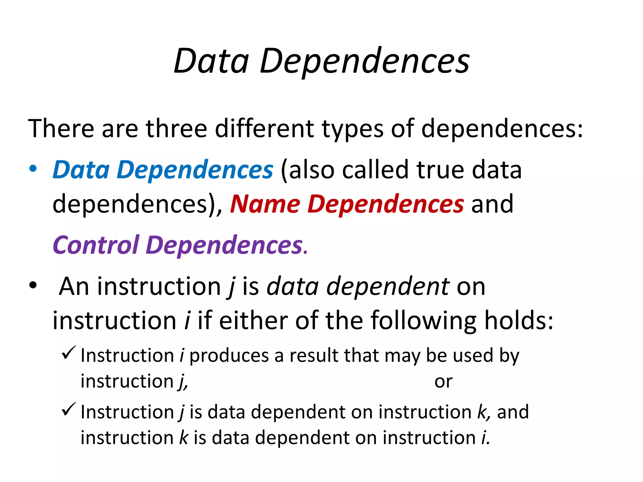 Data Dependences
There are three different types of dependences:
• Data Dependences (also called true data
dependences), Name Dependences and
Control Dependences.
• An instruction j is data dependent on
instruction i if either of the following holds:
 Instruction i produces a result that may be used by
instruction j, or
 Instruction j is data dependent on instruction k, and
instruction k is data dependent on instruction i.
 