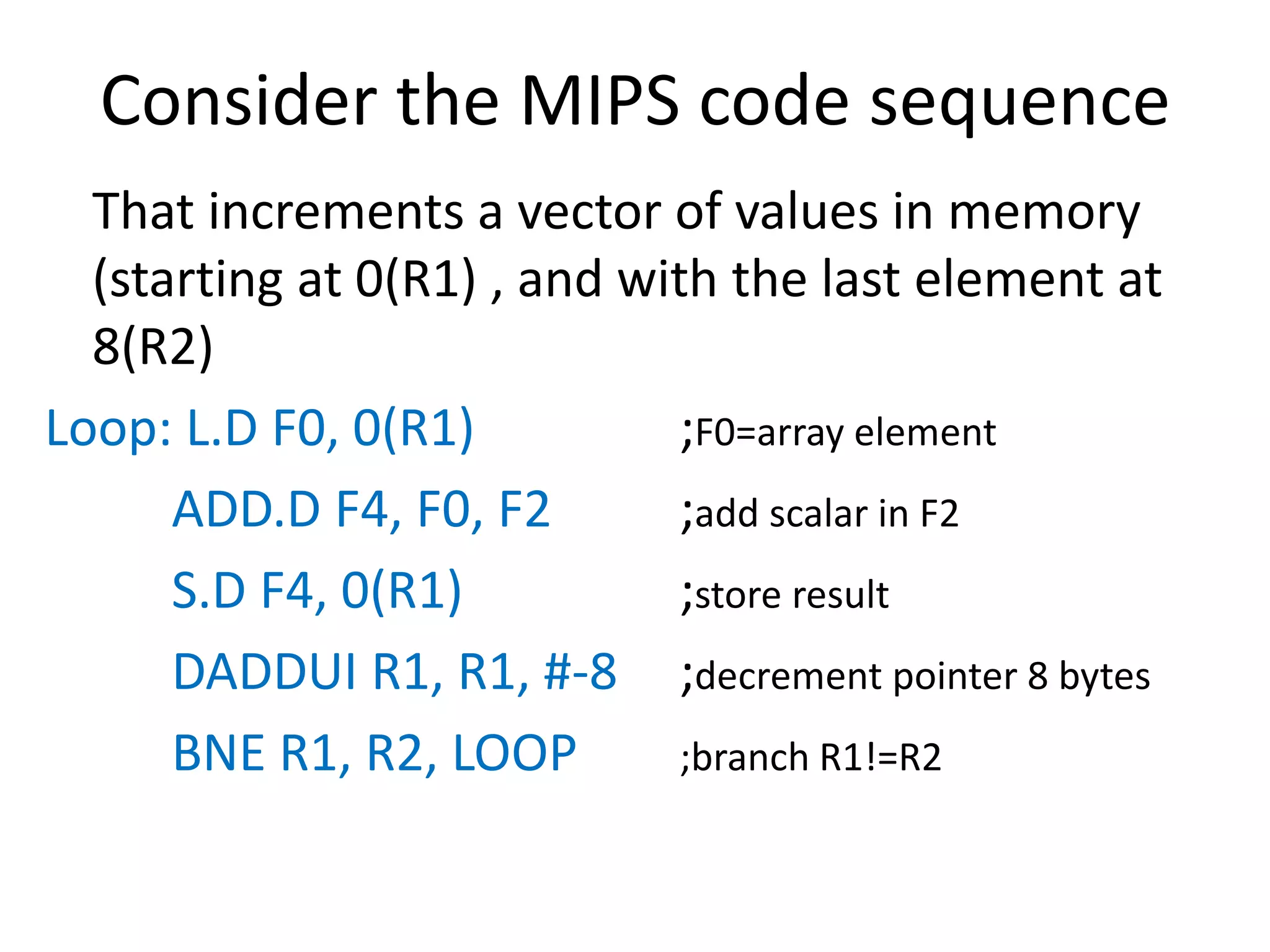 Consider the MIPS code sequence
That increments a vector of values in memory
(starting at 0(R1) , and with the last element at
8(R2)
Loop: L.D F0, 0(R1) ;F0=array element
ADD.D F4, F0, F2 ;add scalar in F2
S.D F4, 0(R1) ;store result
DADDUI R1, R1, #-8 ;decrement pointer 8 bytes
BNE R1, R2, LOOP ;branch R1!=R2
 