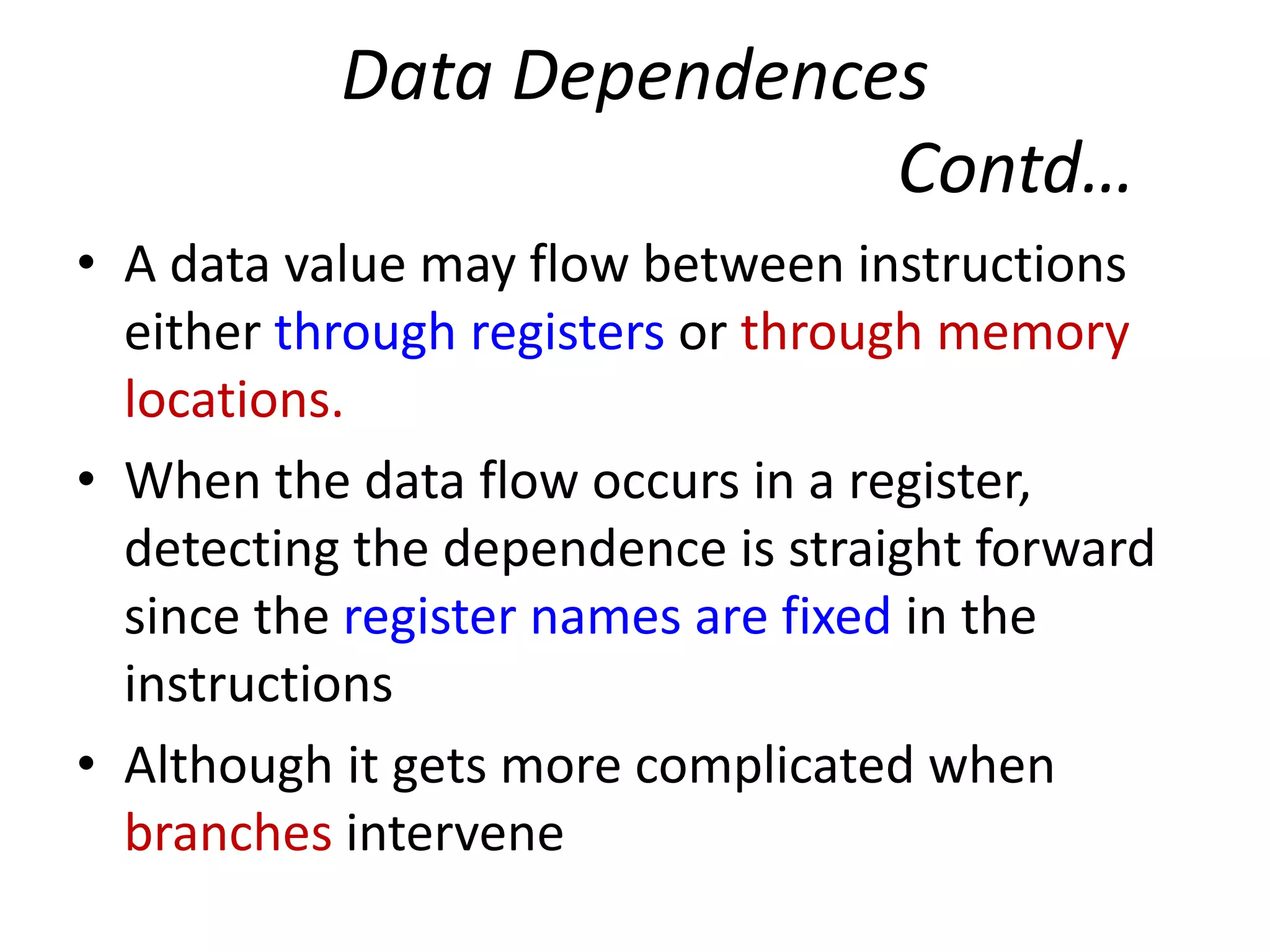 Data Dependences
Contd…
• A data value may flow between instructions
either through registers or through memory
locations.
• When the data flow occurs in a register,
detecting the dependence is straight forward
since the register names are fixed in the
instructions
• Although it gets more complicated when
branches intervene
 