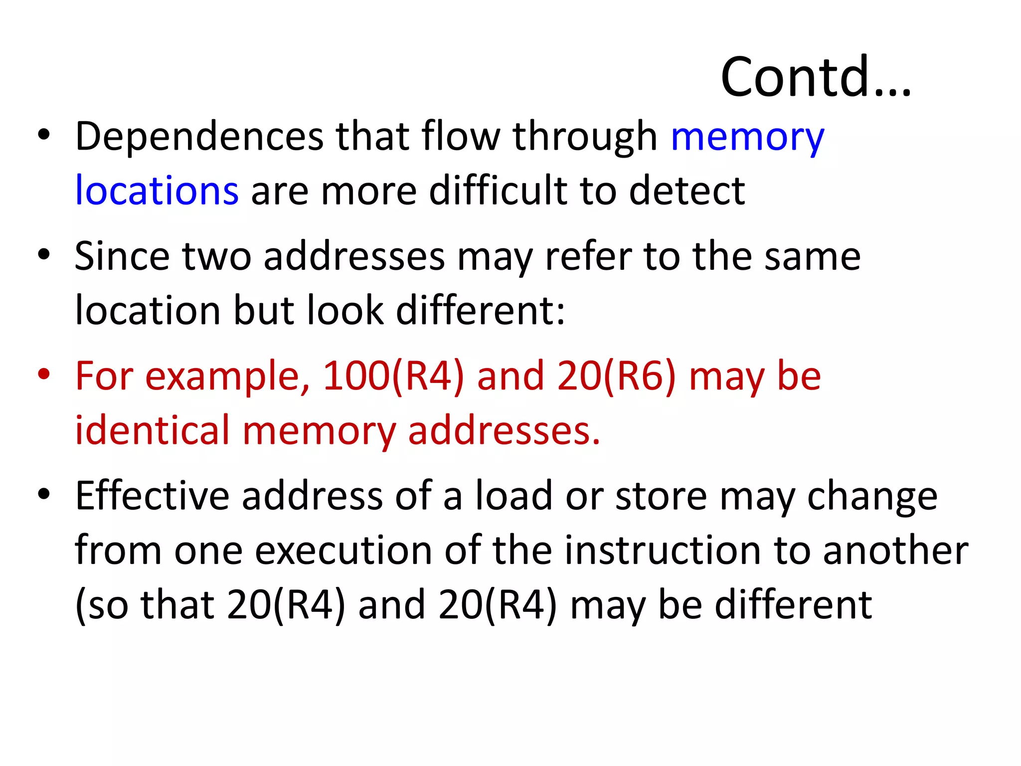 Contd…
• Dependences that flow through memory
locations are more difficult to detect
• Since two addresses may refer to the same
location but look different:
• For example, 100(R4) and 20(R6) may be
identical memory addresses.
• Effective address of a load or store may change
from one execution of the instruction to another
(so that 20(R4) and 20(R4) may be different
 