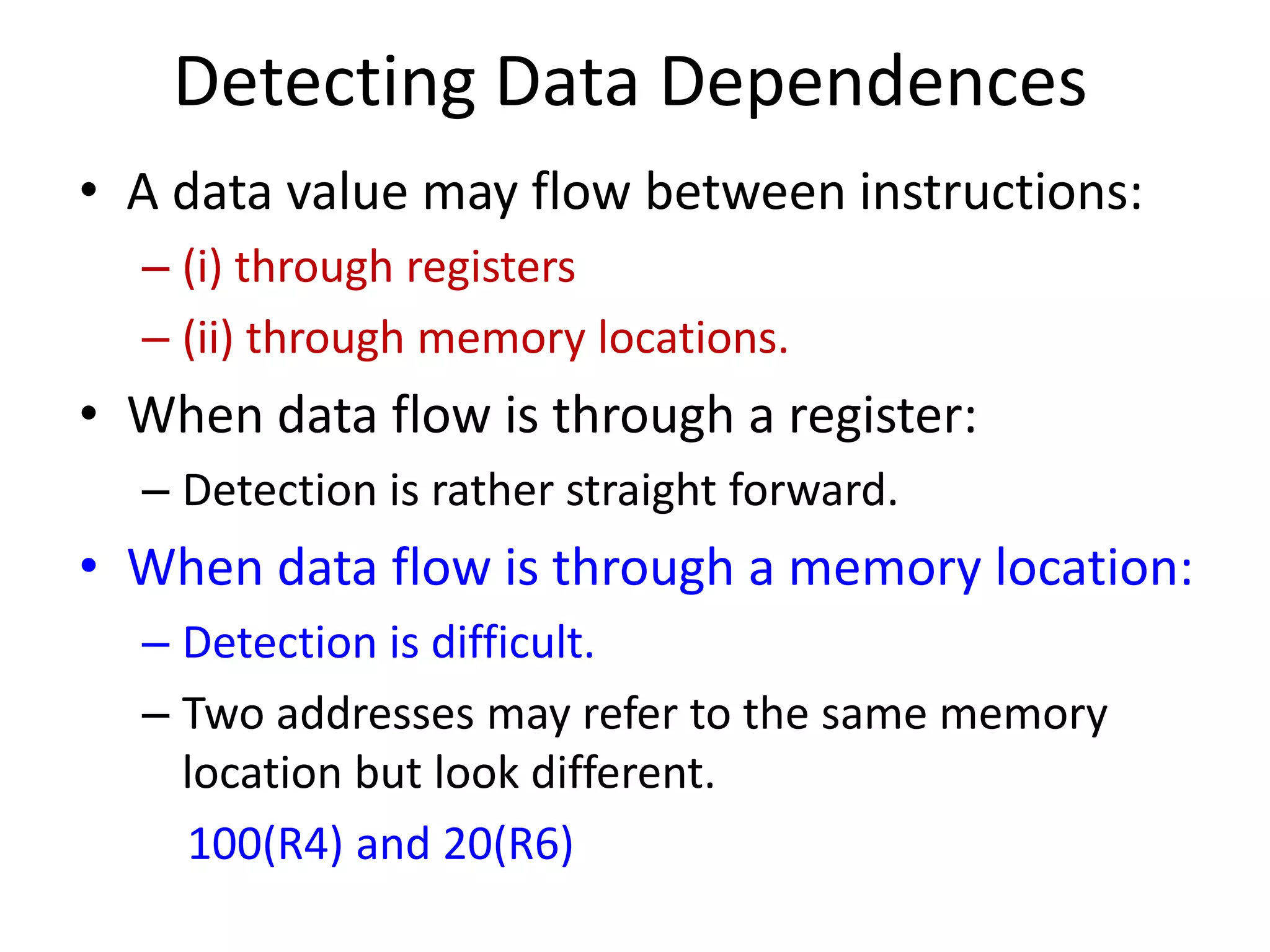 Detecting Data Dependences
• A data value may flow between instructions:
– (i) through registers
– (ii) through memory locations.
• When data flow is through a register:
– Detection is rather straight forward.
• When data flow is through a memory location:
– Detection is difficult.
– Two addresses may refer to the same memory
location but look different.
100(R4) and 20(R6)
 