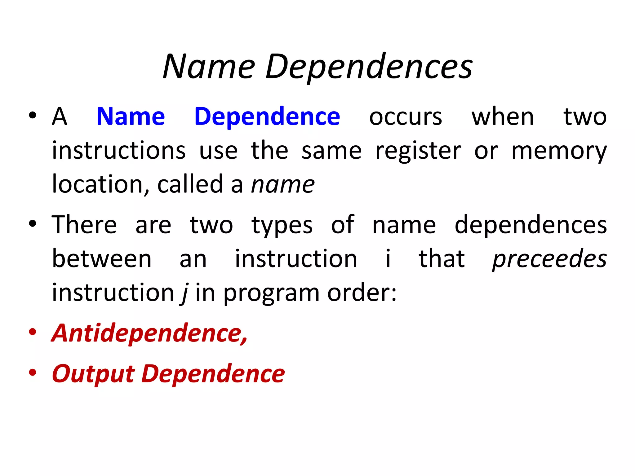Name Dependences
• A Name Dependence occurs when two
instructions use the same register or memory
location, called a name
• There are two types of name dependences
between an instruction i that preceedes
instruction j in program order:
• Antidependence,
• Output Dependence
 