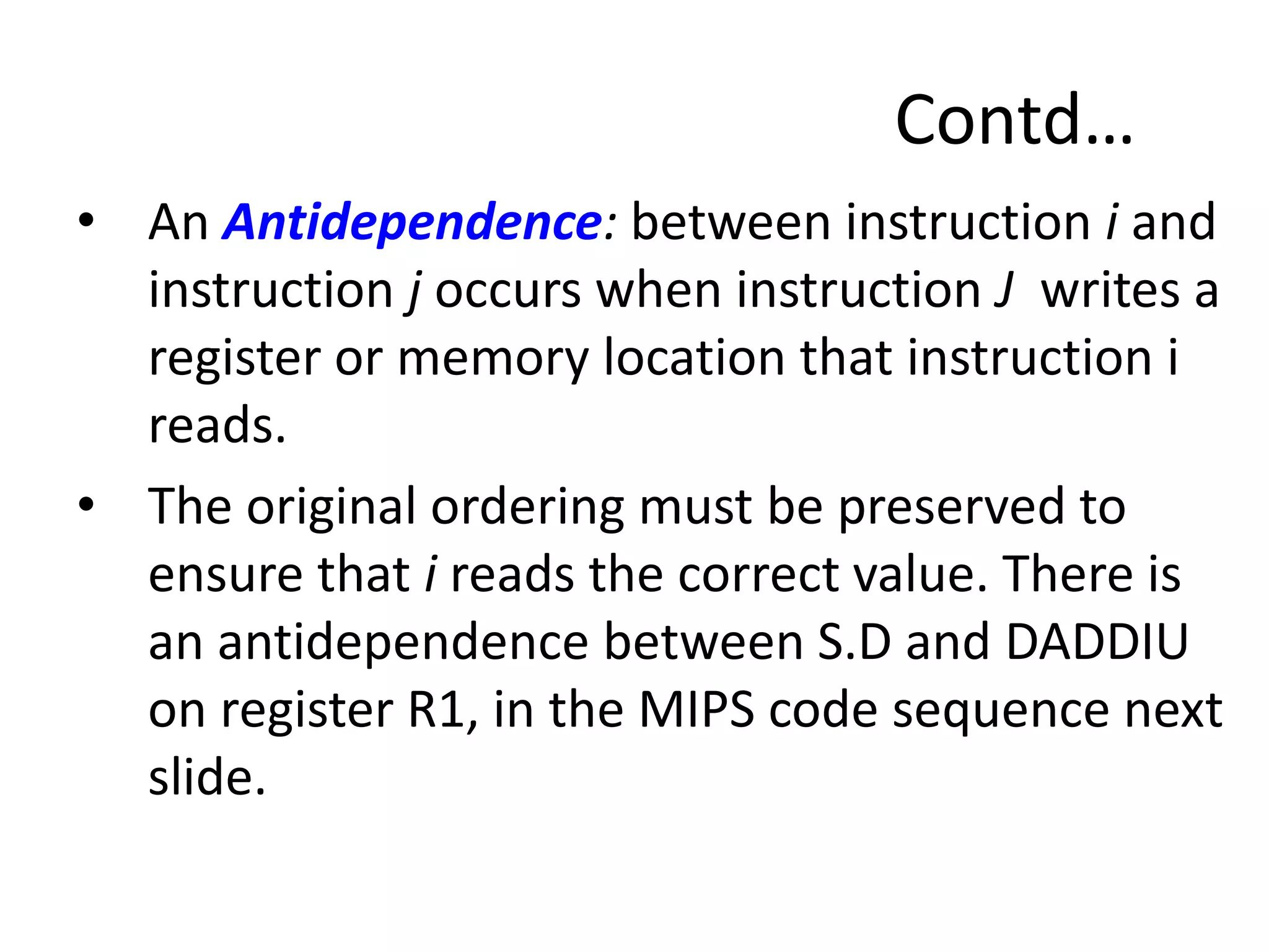 Contd…
• An Antidependence: between instruction i and
instruction j occurs when instruction J writes a
register or memory location that instruction i
reads.
• The original ordering must be preserved to
ensure that i reads the correct value. There is
an antidependence between S.D and DADDIU
on register R1, in the MIPS code sequence next
slide.
 